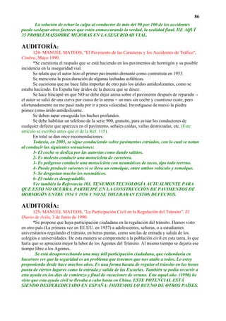 86
       La solución de echar la culpa al conductor de más del 90 por 100 de los accidentes
puede soslayar otros factores que estén enmascarando la verdad, la realidad final. HE AQUÍ
35 PROBLEMASSOBRE MEJORAS EN LA SEGURIDAD VIAL.

AUDITORÍA:
       124- MANUEL MATEOS, "El Pavimento de las Carreteras y los Accidentes de Tráfico",
Cimbra, Mayo 1990.
       *Se cuestiona el raspado que se está haciendo en los pavimentos de hormigón y su posible
incidencia en la inseguridad vial.
       Se relata que el autor hizo el primer pavimento drenante como contratista en 1953.
       Se menciona la poca duración de algunas lechadas asfálticas.
       Se cuestiona que no hace falta importar de otro país los áridos antideslizantes, como se
estaba haciendo. En España hay áridos de la dureza que se desee.
       Se hace hincapié en que NO se debe dejar arena sobre el pavimento después de reparado -
el autor se salió de una curva por causa de la arena = un mes sin coche y cuantioso coste, pero
afortunadamente no me pasó nada por ir a poca velocidad. Investíguese de nuevo la piedra
pómez como árido antideslizante.
       Se deben tapar enseguida los baches profundos.
       Se debe habilitar un teléfono de la serie 900, gratuito, para avisar los conductores de
cualquier defecto que aparezca en el pavimento, señales caídas, vallas destrozadas, etc. (Este
artículo se escribió antes que el de la Ref. 115).
       En total se dan once recomendaciones.
       Todavía, en 2005, se sigue conduciendo sobre pavimentos estriados, con lo cual se notan
al conducir las siguientes sensaciones:
       1- El coche se desliza por las autovías como dando saltitos.
       2- Es molesto conducir una motocicleta de carretera.
       3- Es peligroso conducir una motocicleta con neumáticos de tacos, tipo todo terreno.
       4- Puede producir vaivenes si se lleva un remolque, entre ambos vehículo y remolque.
       5- Se desgastan mucho los neumáticos.
       6- El ruido es desagradable.
       Ver también la Referencia 101. TENEMOS TECNOLOGÍA ACTUALMENTE PARA
QUE ESTO NO OCURRA. PARTICIPÉ EN LA CONSTRUCCIÓN DE PAVIMENTOS DE
HORMIGÓN ENTRE 1954 Y 1956 Y NO SE TOLERABAN ESTOS DEFECTOS.

AUDITORÍA:
       125- MANUEL MATEOS, "La Participación Civil en la Regulación del Tránsito", El
Diario de Avila, 3 de Junio de 1990.
       *Se propone que haya participación ciudadana en la regulación del tránsito. Hemos visto
en otro país (La primera vez en EE.UU. en 1957) a adolescentes, señoras, o a estudiantes
universitarios regulando el tránsito, en horas puntas, como son las de entrada y salida de los
colegios o universidades. De esta manera se compromete a la población civil en esta tarea, lo que
haría que se apreciara mejor la labor de los Agentes del Tránsito. Al mismo tiempo se dejaría ese
tiempo libre a los Agentes.
        Se está desaprovechando una muy útil participación ciudadana, que redundaría en
hacernos ver que la seguridad es un problema que tenemos que nos atañe a todos. Lo estoy
proponiendo desde hace muchos años. Es una forma barata de regular el tránsito en las horas
punta de ciertos lugares como la entrada y salida de las Escuelas. También se podía recurrir a
esta ayuda en los días de comienzo y final de vacaciones de verano. Este aquel año (1990) he
visto que esta ayuda civil se llevaba a cabo hasta en China. ESTE POTENCIAL ESTÁ
SIENDO DESPEREDICIADO EN ESPAÑA: IMITEMOS LO BUENO DE OTROS PAÍSES.
 