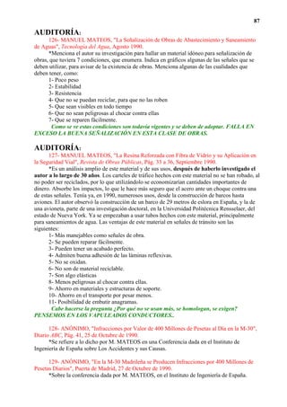 87

AUDITORÍA:
      126- MANUEL MATEOS, "La Señalización de Obras de Abastecimiento y Saneamiento
de Aguas", Tecnología del Agua, Agosto 1990.
      *Menciona el autor su investigación para hallar un material idóneo para señalización de
obras, que tuviera 7 condiciones, que enumera. Indica en gráficos algunas de las señales que se
deben utilizar, para avisar de la existencia de obras. Menciona algunas de las cualidades que
deben tener, como:
      1- Poco peso
      2- Estabilidad
      3- Resistencia
      4- Que no se puedan reciclar, para que no las roben
      5- Que sean visibles en todo tiempo
      6- Que no sean peligrosas al chocar contra ellas
      7- Que se reparen fácilmente.
        Como se ve estas condiciones son todavía vigentes y se deben de adoptar. FALLA EN
EXCESO LA BUENA SEÑALIZACIÓN EN ESTA CLASE DE OBRAS.

AUDITORÍA:
      127- MANUEL MATEOS, "La Resina Reforzada con Fibra de Vidrio y su Aplicación en
la Seguridad Vial", Revista de Obras Públicas, Pág. 33 a 36, Septiembre 1990.
      *Es un análisis amplio de este material y de sus usos, después de haberlo investigado el
autor a lo largo de 30 años. Los carteles de tráfico hechos con este material no se han robado, al
no poder ser reciclados, por lo que utilizándolo se economizarían cantidades importantes de
dinero. Absorbe los impactos, lo que le hace más seguro que el acero ante un choque contra una
de estas señales. Tenía ya, en 1990, numerosos usos, desde la construcción de barcos hasta
aviones. El autor observó la construcción de un barco de 29 metros de eslora en España, y la de
una avioneta, parte de una investigación doctoral, en la Universidad Politécnica Rensselaer, del
estado de Nueva York. Ya se empezaban a usar tubos hechos con este material, principalmente
para saneamientos de agua. Las ventajas de este material en señales de tránsito son las
siguientes:
      1- Más manejables como señales de obra.
      2- Se pueden reparar fácilmente.
      3- Pueden tener un acabado perfecto.
      4- Admiten buena adhesión de las láminas reflexivas.
      5- No se oxidan.
      6- No son de material reciclable.
      7- Son algo elásticas
      8- Menos peligrosas al chocar contra ellas.
      9- Ahorro en materiales y estructuras de soporte.
      10- Ahorro en el transporte por pesar menos.
      11- Posibilidad de embutir anagramas.
        Cabe hacerse la pregunta ¿Por qué no se usan más, se homologan, se exigen?
PENSEMOS EN LOS VAPULEADOS CONDUCTORES..

      128- ANÓNIMO, "Infracciones por Valor de 400 Millones de Pesetas al Día en la M-30",
Diario ABC, Pág. 41, 25 de Octubre de 1990.
      *Se refiere a lo dicho por M. MATEOS en una Conferencia dada en el Instituto de
Ingeniería de España sobre Los Accidentes y sus Causas.

      129- ANÓNIMO, "En la M-30 Madrileña se Producen Infracciones por 400 Millones de
Pesetas Diarios", Puerta de Madrid, 27 de Octubre de 1990.
      *Sobre la conferencia dada por M. MATEOS, en el Instituto de Ingeniería de España.
 