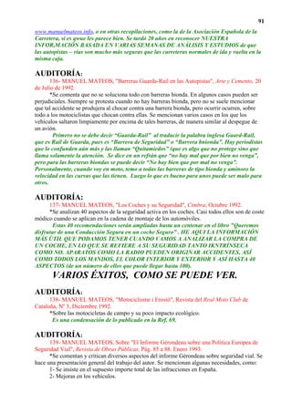 91
www.manuelmateos.info, o en otras recopilaciones, como la de la Asociación Española de la
Carretera, si es qwue les parece bien. Se tardó 20 años en reconocer NUESTRA
INFOR,MACIÓN BASADA EN VARIAS SEMANAS DE ANÁLISIS Y ESTUDIOS de que
las autopistas – vías son mucho más seguras que las carreteras normales de ida y vuelta en la
misma caja.

AUDITORÍA:
       136- MANUEL MATEOS, "Barreras Guarda-Rail en las Autopistas", Arte y Cemento, 20
de Julio de 1992.
       *Se comenta que no se soluciona todo con barreras bionda. En algunos casos pueden ser
perjudiciales. Siempre se protesta cuando no hay barreras bionda, pero no se suele mencionar
que tal accidente se produjera al chocar contra una barrera bionda, pero ocurrir ocurren, sobre
todo a los motociclistas que chocan contra ellas. Se mencionan varios casos en los que los
vehículos saltaron limpiamente por encima de tales barreras, de manera similar al despegue de
un avión.
        Primero no se debe decir “Guarda-Rail” al traducir la palabra inglesa Guard-Rail,
que es Rail de Guarda, pues es “Barrera de Seguridad” o “Barrera bnionda”. Hay periodistas
que lo confunden aún más y las llaman “Quitamiedos” (que es algo que no protege sino que
llama solamente la atención. Se dice en un refrán que “no hay mal que por bien no venga”,
pero para las barreras biondas se puede decir “No hay bien que por mal no venga”.
Personalmente, cuando voy en moto, temo a todas las barreras de tipo bionda y aminoro la
velocidad en las curvas que las tienen. Luego lo que es bueno para unos puede ser malo para
otros.

AUDITORÍA:
      137- MANUEL MATEOS, "Los Coches y su Seguridad", Cimbra, Octubre 1992.
      *Se analizan 40 aspectos de la seguridad activa en los coches. Casi todos ellos son de coste
módico cuando se aplican en la cadena de montaje de los automóviles.
        Estas 40 recomendaciones serán ampliadas hasta un centenar en el libro "Queremos
disfrutar de una Conducción Segura en un coche Seguro” . HE AQUI LA INFORMACIÓN
MÁS ÚTIL QUE PODAMOS TENER CUANDO VAMOS A ANALIZAR LA COMPRA DE
UN COCHE, EN LO QUE SE REFIERE A SU SEGURIDAD TANTO IKNTRÍNSECA
COMO NO. APARATOS COMO LA RADIO PUEDEN ORIGINAR ACCIDENTES, ASÍ
COMO TODOS LOS MANDOS, EL COLOR INTERIOR Y EXTERIOR Y ASÍ HASTA 40
ASPECTOS (de un número de ellos que puede llegar hasta 100).
       VARIOS ÉXITOS, COMO SE PUEDE VER.
AUDITORÍA:
      138- MANUEL MATEOS, "Motociclisme i Erosió", Revista del Real Moto Club de
Cataluña, Nº 3, Diciembre 1992.
      *Sobre las motocicletas de campo y su poco impacto ecológico.
       Es una condensación de lo publicado en la Ref. 69.

AUDITORÍA:
      139- MANUEL MATEOS, Sobre "El Informe Gérondeau sobre una Política Europea de
Seguridad Vial", Revista de Obras Públicas, Pág. 85 a 88. Enero 1993.
      *Se comentan y critican diversos aspectos del informe Gérondeau sobre seguridad vial. Se
hace una presentación general del trabajo del autor. Se mencionan algunas necesidades, como:
      1- Se insiste en el supuesto importe total de las infracciones en España.
      2- Mejoras en los vehículos.
 