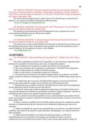 94
      145- MANUEL MATEOS, "Hay que Aumentar la Fluidez de la Circulación, Disminuir
los Atascos, Ahorrar en Señales y Semáforos y Tener Menos Accidentes, con Sólo Cambiar el
Ceda el Paso y Dar Prioridad a la Izquierda", LA VOZ DEL COLEGIADO, Colegio de Ingenieros
de Caminos, Septiembre 1994.
      *Se insiste sobre lo peligroso que es ceder el paso a los vehículos que se acercan por la
derecha, y las ventajas de cambiar la legislación sobre este punto.
       Ver las 16 ventajas en la Referencia 163.

      146- MANUEL MATEOS, "La Ronda M-100" sobre "Planeamiento Viario de Madrid",
REVISTA DE OBRAS PUBLICAS, Octubre 1994.
      *Se propone la descentralización real de España para lo que se propone una vía de
circunvalación de Madrid a más de 100 km de la capital.
       Ver la Referencia 112.

      147- MANUEL MATEOS, "La Descentralización del Sistema Nacional de Carreteras",
REVISTA DE OBRAS PUBLICAS , Noviembre 1994.
      *Se insiste, una vez más, en descentralizar el sistema de comunicación por carreteras, que
fue radial hasta hace pocos años. Se proponen cuatro grandes vías, dos de meridianos al este y
oeste de Madrid y dos de paralelos, al norte y sur de Madrid.
        Ver la Referencia 112.

AUDITORÍA:
        148- M. MATEOS, "Sobre una Política de Seguridad Vial", CIMBRA, Pág. 28-31, Mayo
1995.
       *Se analiza ampliamente la política de la seguridad, y se dan numerosas sugerencias para
disminuir los accidentes. Se mencionan, entre otros, los siguientes aspectos:
       1- Que el Código de la Circulación se redacte de la forma más clara posible.
       2- Que en los exámenes de los aspirantes a conductores se entiendan bien las preguntas.
       3- Que se deben mejorar las señales de tránsito europeas.
       4- Que se ceda el paso a la izquierda en lugar de a la derecha.
       5- Se menciona que al limitar la velocidad se pueden reducir los accidentes. En Estados
Unidos, al bajar los límites de velocidad tuvieron en 1974 cerca de 10.000 muertes menos que en
1973.
       6- Las infracciones por exceso de velocidad pueden suponer en un mes más de 20 mil
millones de pesetas cada día, aunque sólo se multa por una ínfima parte de ellas.
       7- Recomienda que se cambie la señal de velocidad máxima actual, por la investigada por
el autor desde hace más de 30 años, por ser más efectiva.
       8- Una de las razones para construir autopistas en plan masivo en Estados Unidos fue la
reducción del número de accidentes por quilómetros recorridos. Algunas autopistas - autovías se
autofinancian por el ahorro que supone la reducción de los accidentes.
       9- Que se autorice la creación de guardias cívicos; es decir personas que ayuden en horas
punta, como durante la entrada y salida de los estudiantes en las Escuelas, como he visto en otros
paises desde 1956.
       10- Que se instaure un teléfono de la serie 900, gratuito, para que los conductores puedan
informar a la Administración de las Carreteras de las incidencias peligrosas que vean en las
carreteras.
       11- Que las compañías de seguros sean más partícipes en lo referente a la reducción de los
accidentes. Que traten al ser humano en plan individual, antropológico, no a todos lo mismo en
plan sociológico.
       12- Que al tratar de establecer un sistema de sanción por puntos, se informe la
Administración de lo ya existente en otros países; por ejemplo la primera vez que se
establecieron fue en el Estado de Iowa hacia 1960, y cuyo sistema seguí desde su origen. El
 