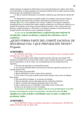 95
sistema entonces era apuntar las infracciones en el reverso del permiso de conducir, pero ahora
con la informática, el Agente pregunta a la Central por teléfono sobre las multas que haya tenido
la persona que esté cometiendo la infracción.
       13- Que se controle eficazmente a los posibles conductores que estén bajo los efectos del
alcohol.
       14- Mejorando las carreteras se podrían rebajar los accidentes, pero la mayor rebaja se
podría rebajar de una manera más económica mejorando los aspectos preventivos en los
vehículos (Ref. 137), o con campañas sobre cortesía. También, si los Agentes condujeran
normalmente por las carreteras para captar a aquellos conductores cuya forma de conducir es un
preludio de accidentes, como los que se ponen detrás de nosotros, a tres o cuatro metros de
distancia, cuando circulamos a 120 km/hora, y no podemos echarnos a la derecha por estar
ocupado tal carril. Se tiende en exceso a denunciar en parado.
        Es otra serie de recomendaciones y sugerencias para mejorar la
circulación, reducir accidentes y mejorar las relaciones con el
conductor.
¿QUIEN FORMA PARTE DEL COMITÉ NACIONAL DE
SEGURIDAD VIAL Y QUE PREPARACIÓN TIENEN?
Pregunto.
AUDITORÍA:
      149- MANUEL MATEOS, "Los Conos Como Factor Reductor de los Accidentes Viales",
CIMBRA, Pág. 32-35, Mayo 1995.
      *En esta monografía el autor refleja el análisis que hizo sobre los conos desde 1978;
introdujo en España conos de colores bien visibles, como el naranja fluorescente. Se analizan
formas, dimensiones, etc de los conos. Las recomendaciones de este estudio fueron las
siguientes:
      1- El color más adecuado es el naranja fluorescente.
      2- Si se coloca reflectante blanco, procurar que ocupe poca superficie, para que no se
camufle durante el día.
      3- Que tenga cierta elasticidad.
      4- Buena estabilidad al viento y al paso de los camiones.
      5- Si se vuelca el cono que no quede oculta la parte naranja, como ocurre con algunas
bases negras.
      6- Que sean fáciles de limpiar, si se ensucian con betunes.
      7- Que los materiales sean los adecuados para las condiciones climáticas.
      8- Indicar el nombre del organismo propietario para evitar robos.
      9- Que se seleccione por su visibilidad y efectividad, no por su bajo coste.
      10- Que no se desvanezca el color con rapidez.
       Se presenta un estudio bastante completo sobre los conos de balizamiento. Casi todas
nuestras recomendaciones se fueron incorporando a lo largo de los años, lo que
significa un éxito al haber contribuido, una vez más, a reducir los
accidentes viales.

AUDITORÍA:
    150- M. MATEOS, "Sobre Las Pantallas Antirruidos y sus Prestaciones", REVISTA DE
OBRAS PÚBLICAS, Pág. 86. Mayo 1995.
 