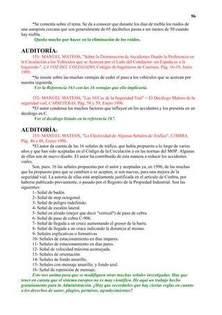 96
      *Se comenta sobre el tema. Se da a conocer que durante los días de niebla los ruidos de
una autopista cercana que son generalmente de 65 decibelios pasan a ser menos de 50 cuando
hay niebla.
       Queda mucho por hacer en la eliminación de los ruidos.

AUDITORÍA:
       151- MANUEL MATEOS, "Sobre la Disminución de Accidentes Dando la Preferencia en
la Circulación a los Vehículos que se Acercan por el Lado del Conductor -en España es a la
Izquierda-", LA VOZ DEL COLEGIADO, Colegio de Ingenieros de Caminos, Pág. 16-18, Junio
1995.
       *Se insiste sobre las muchas ventajas de ceder el paso a los vehículos que se acercan por
nuestra izquierda.
        Ver la Referencia 163 con las 16 ventajas que ello implicaría.

      152- MANUEL MATEOS, "Las 10 Ces de la Seguridad Vial" = El Decálogo Mateos de la
seguridad vial, CARRETERAS, Pág. 58 y 59, Enero 1996.
      *El autor condensa los muchos factores que influyen en los accidentes y los presenta en un
decálogo en C.
       Ver el decálogo listado en la referencia 167.

AUDITORÍA:
       153- MANUEL MATEOS, "La Efectividad de Algunas Señales de Tráfico", CIMBRA,
Pág. 46 a 48, Enero 1996.
       *El autor da cuenta de las 16 señales de tráfico, que había propuesto a lo largo de varios
años y que han sido aceptadas en el Código de la Circulación o en las normas del MOP. Algunas
de ellas son de nuevo diseño. El autor ha contribuido de esta manera a reducir los accidentes
viales.
       Son, pues, 16 las señales propuestas por el autor y aceptadas ya, en 1996, de las muchas
que ha propuesto para que se cambien o se acepten, si son nuevas, para una mejora de la
seguridad vial. La autoría de ellas está ampliamente justificada en el artículo de Cimbra, por
haberse publicado previamente, o pasado por el Registro de la Propiedad Industrial. Son las
siguientes:
       1- Señal de badén.
       2- Señal de stop octogonal.
       3- Señal de peligro indefinido.
       4- Señal de escalón lateral.
       5- Señal en alzado (mejor que decir "vertical") de paso de cebra.
       6- Señal de paso de cebra C-906.
       7- Señal de llegada a un cruce aumentando el grosor de la barra.
       8- Señal de llegada a un cruce indicando la distancia al mismo.
       9- Señales explicativas o formativas.
       10- Señales de estacionamiento en días impares.
       11- Señales de estacionamiento en días pares.
       12- Señal de velocidad máxima aconsejada.
       13- Señales de orientación.
       14- Señales de fondo amarillo.
       15- Señales con mensaje amarillo, y fondo azul.
       16- Señal de repetición de mensaje.
       Esto nos anima para que se modifiquen otras muchas señales investigadas. Hay que
tener en cuenta que el sistema europeo no es muy científico. He aquí un trabajo hecho
gratuitamente para la Administración. ¿Hay que recordarles que hay ciertas reglas en cuanto
a los derechos de autor, plagios, permisos, agradecimientos?
 