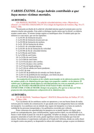 97

VARIOS ÉXITOS. Luego habrán contribuido a que
haya menos víctimas mortales.
AUDITORÍA:
      154- MANUEL MATEOS, "La señal de velocidad máxima y otras - Mejora de su
eficacia", LA VOZ DEL COLEGIADO, Nº 214, Colegio de Ingenieros de Caminos, Pág. 34 a 37.
Febrero 1996.
      *Se presenta un diseño de la señal de velocidad máxima igual al existente pero con los
números mucho más grandes. Esta señal se distingue mucho mejor que la oficial y se debería
aceptar cuanto antes. Al mismo tiempo sugiere se modifiquen otras 19 señales para que los
números se vean mejor, que son las siguientes:
      1- La R-301 de limitación de peso.
      2- La R-202 de limitación de peso por eje.
      3- La R-204 de limitación de anchura.
      4- La R- 205 de limitación de altura.
      5- La R-411 de velocidad mínima.
      6- La R-501 de fin de limitación de velocidad.
      7- La R-506 de fin de velocidad mínima.
      8- La S-50a de carril lento.
      9- La S-50b de carril lento.
      10- La S-50c de carril lento.
      11- La S-50d de carril lento.
      12- La S-53a de paso a dos carriles.
      13- La S-53c de paso a tres carriles.
      14- La P-16a de bajada peligrosa.
      15- La P-16b de subida con fuerte pendiente.
      16- La R-2 de stop.
      17- La R-107 de prohibición de entrada con límite de peso.
      18- La R-112 de prohibición de remolques, con límite de peso.
      19- La R-203 de limitación de longitud.
        La aceptación de la mejora en las señales mencionadas en la referencia anterior (153),
me anima a pedir a la Administración que haga estos pequeños cambios en las futuras 20
señales que se fabriquen donde figure la velocidad máxima (su coste no aumenta, pero sí su
eficacia). SE PUEDEN MEJORAR ESTAS 20 SEÑALES PARA AYUDAR AL
CONDUCTOR A VERLAS MEJOR. Siempre me pregunto ¿Por qué no se hace ya? Esta
propuesta mía está gratuitamente a disposición de la Administración.

AUDITORÍA:
       155- M. MATEOS, "Autobuses Seguros", TRAFICO, Dirección Gen. de Tráfico, Nº 115,
Pág. 57, Mayo 1996.
      *Los accidentes de los autobuses suelen ser aparatosos y son una buena fuente de malas
noticias para los medios de comunicación, lo que puede crear un antagonismo hacia ese método
de transporte. Los autobuses son un método muy seguro de transporte si se tiene en cuenta la
realidad de las personas transportadas y los quilómetros recorridos por vehículo.
      Poner cinturones de seguridad para los pasajeros no se puede legislar a la ligera, pues
puede ser contraproducente, pues científicamente, según nuestros datos, no está definido si es
bueno o malo desde el punto de vista de la seguridad. Al haber un choque, la inercia de todos los
pasajeros amarrados al suelo del coche, puede significar cientos de toneladas que tiran del
mismo. Recordemos el experimento realizado en el Estado de California, donde un coche chocó
en ángulo contra una pared y se desprendió la cabeza del conductor, porque su peso en dinámica
 