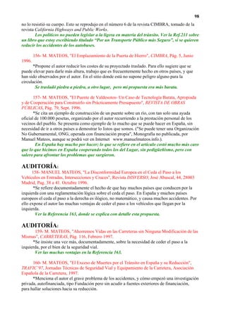 98
no lo resistió su cuerpo. Esto se reprodujo en el número 6 de la revista CIMBRA, tomado de la
revista California Highways and Public Works.
        Los políticos no pueden legislar a la ligera en materia del tránsito. Ver la Ref.211 sobre
un libro que estoy escribiendo titulado “Por un Transporte Público más Seguro”, si se quieren
reducir los accidentes de los autobuses.

        156- M. MATEOS, "El Emplazamiento de la Puerta de Hierro", CIMBRA, Pág. 5, Junio
1996.
      *Propone el autor reducir los costes de su proyectado traslado. Para ello sugiere que se
puede elevar para darle más altura, trabajo que es frecuentemente hecho en otros países, y que
han sido observados por el autor. En el sitio donde está no supone peligro alguno para la
circulación.
        Se trasladó piedra a piedra, a otro lugar, pero mi propuesta era más barata.

       157- M. MATEOS, "El Puente de Valdesotos- Un Caso de Tecnología Barata, Apropiada
y de Cooperación para Construirlo sin Prácticamente Presupuesto", REVISTA DE OBRAS
PÚBLICAS, Pág. 79, Sept. 1996.
       *Se cita un ejemplo de construcción de un puente sobre un río, con tan solo una ayuda
oficial de 100.000 pesetas, organizado por el autor recurriendo a la prestación personal de los
vecinos del pueblo. Se presenta como ejemplo de lo mucho que se puede hacer en España, sin
necesidad de ir a otros países a demostrar lo listos que somos. ("Se puede tener una Organización
No Gubernamental, ONG, operada con financiación propia", Monografía no publicada, por
Manuel Mateos, aunque se podrá ver en Internet www.manuelmateos.info.).
        En España hay mucho por hacer; lo que se refiere en el artículo costó mucho más caro
que lo que hicimos en España cooperando todos los del Lugar, sin pedigüeñismo, pero con
salero para afrontar los problemas que surgieron.

AUDITORÍA:
      158- MANUEL MATEOS, "La Disconformidad Europea en el Ceda el Paso a los
Vehículos en Entradas, Intersecciones y Cruces", Revista DISVERSO, José Abascal, 44, 28003
Madrid, Pag. 38 a 41. Octubre 1996.
       *Se refiere documentadamente el hecho de que hay muchos países que conducen por la
izquierda con una reglamentación lógica sobre el ceda el paso. En España y muchos países
europeos el ceda el paso a la derecha es ilógico, no matemático, y causa muchos accidentes. Por
ello expone el autor las muchas ventajas de ceder el paso a los vehículos que llegan por la
izquierda.
        Ver la Referencia 163, donde se explica con detalle esta propuesta.

AUDITORÍA:
       159- M. MATEOS, "Ahorremos Vidas en las Carreteras sin Ninguna Modificación de las
Mismas", CARRETERAS, Pág. 116, Febrero 1997.
      *Se insiste una vez más, documentadamente, sobre la necesidad de ceder el paso a la
izquierda, por el bien de la seguridad vial.
       Ver las muchas ventajas en la Referencia 163.

      160- M. MATEOS, "El Exceso de Muertes por el Tránsito en España y su Reducción",
TRAFIC’97, Jornadas Técnicas de Seguridad Vial y Equipamiento de la Carretera, Asociación
Española de la Carretera, 1997.
      *Menciona el autor el grave problema de los accidentes, y cómo empezó una investigación
privada, autofinanciada, tipo Fundación pero sin acudir a fuentes exteriores de financiación,
para hallar soluciones hacia su reducción.
 