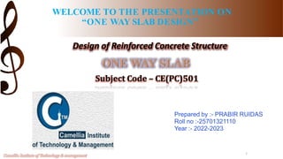 WELCOME TO THE PRESENTATION ON
“ONE WAY SLAB DESIGN”
Design of Reinforced Concrete Structure
Subject Code – CE(PC)501
Prepared by :- PRABIR RUIDAS
Roll no :-25701321110
Year :- 2022-2023
1
Camellia Institute of Technology & management
 