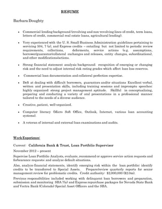 RESUME
Barbara Doughty
 Commercial lending background (revolving and non-revolving lines of credit, term loans,
letters of credit, commercial real estate loans, agricultural lending).
 Very experienced with the U. S. Small Business Administration guidelines pertaining to
servicing 504, 7 (a), and Express credits – entailing but not limited to periodic review
requirements, collections, deferments, service actions (e.g. assumptions,
borrower/guarantor/collateral exchanges and releases, entity changes, subordinations),
and other modifications/actions.
 Strong financial statement analysis background; recognition of emerging or changing
risk and the need to adjust internal risk rating grades which affect loan loss reserves.
 Commercial loan documentation and collateral perfection expertise.
 Deft at dealing with difficult borrowers, guarantors and/or situations Excellent verbal,
written and presentation skills, including training sessions and impromptu speeches;
highly organized; strong project management aptitude. Skillful in conceptualizing,
preparing and conducting a variety of oral presentations in a professional manner
tailored to the needs of a diverse audience.
 Creative, patient, well-organized.
 Computer literacy (Micro Soft Office, Outlook, Internet, various loan accounting
systems).
 A veteran of internal and external loan examinations and audits.
Work Experience:
Current: California Bank & Trust, Loan Portfolio Supervisor
November 2012 – present
Supervise Loan Portfolio Analysts, evaluate, recommend or approve service action requests and
forbearance requests; and analyze default situations.
Also, analyze financial statements, identify emerging risk within the loan portfolio; identify
credits to be transferred to Special Assets. Prepare/review quarterly reports for senior
management review for problematic credits. Credit authority: $2,000,000 ($2.0m).
Previous responsibilities included working with delinquent loan borrowers and preparation,
submission and monitoring SBA 7(a) and Express repurchase packages for Nevada State Bank
and Vectra Bank (Colorado) Special Asset Officers and the SBA.
 
