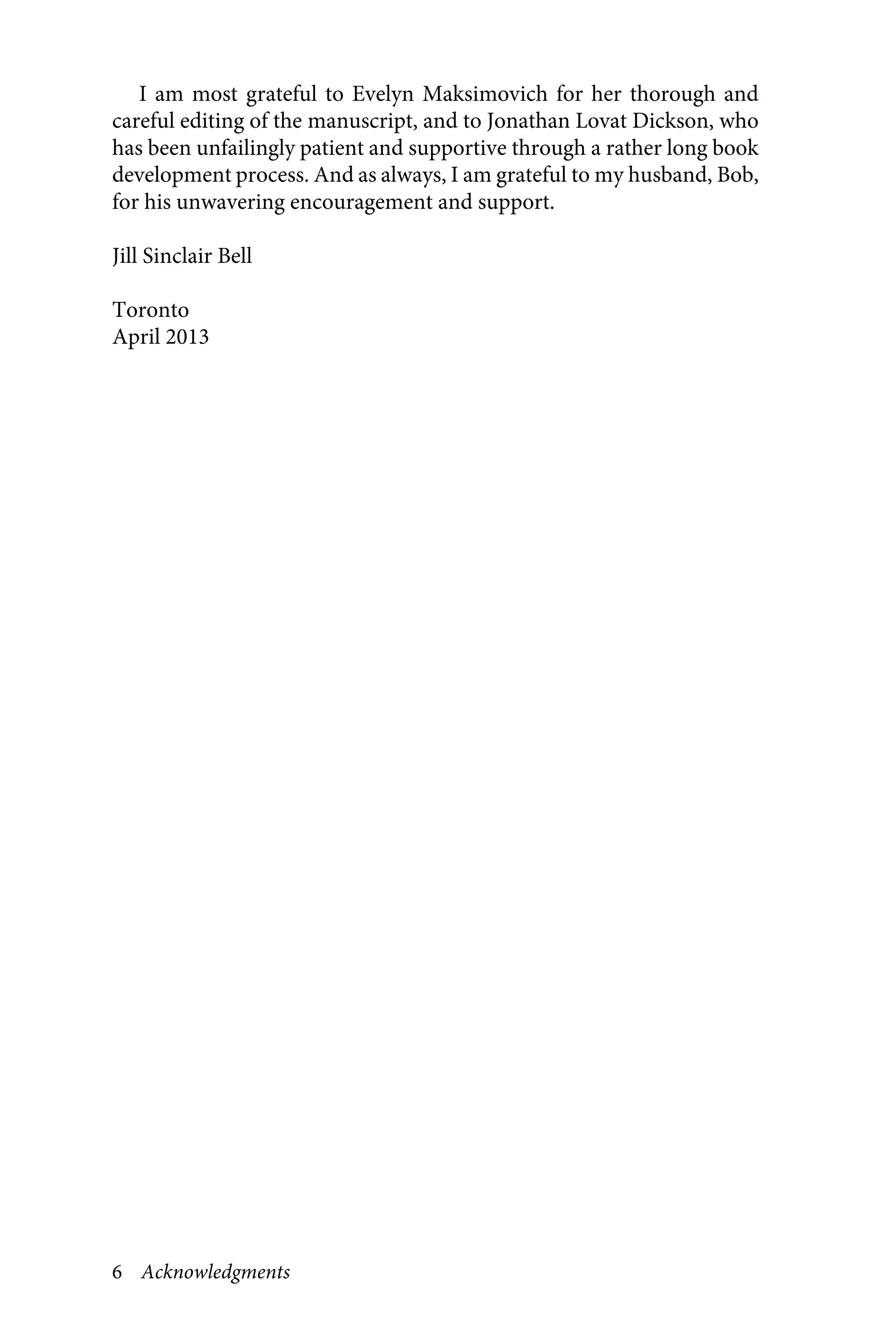 6 Acknowledgments
I am most grateful to Evelyn Maksimovich for her thorough and
careful editing of the manuscript, and to Jonathan Lovat Dickson, who
has been unfailingly patient and supportive through a rather long book
development process. And as always, I am grateful to my husband, Bob,
for his unwavering encouragement and support.
Jill Sinclair Bell
Toronto
April 2013
 