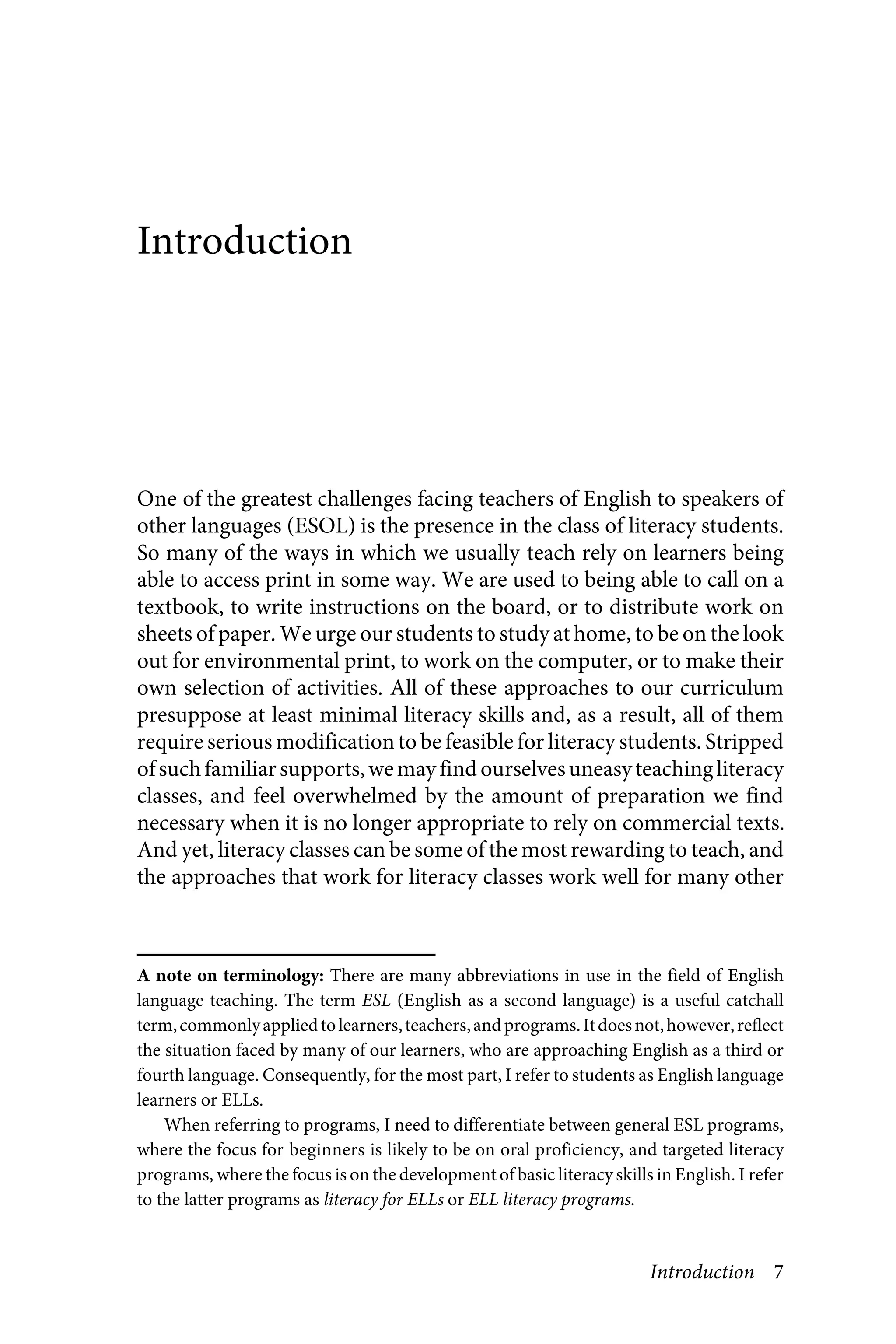 Introduction 7
Introduction
One of the greatest challenges facing teachers of English to speakers of
other languages (ESOL) is the presence in the class of literacy students.
So many of the ways in which we usually teach rely on learners being
able to access print in some way. We are used to being able to call on a
textbook, to write instructions on the board, or to distribute work on
sheets of paper. We urge our students to study at home, to be on the look
out for environmental print, to work on the computer, or to make their
own selection of activities. All of these approaches to our curriculum
presuppose at least minimal literacy skills and, as a result, all of them
require serious modification to be feasible for literacy students. Stripped
ofsuchfamiliarsupports,wemayfind ourselvesuneasyteachingliteracy
classes, and feel overwhelmed by the amount of preparation we find
necessary when it is no longer appropriate to rely on commercial texts.
And yet, literacy classes can be some of the most rewarding to teach, and
the approaches that work for literacy classes work well for many other
xxxxxx
A note on terminology: There are many abbreviations in use in the field of English
language teaching. The term ESL (English as a second language) is a useful catchall
term,commonlyappliedtolearners,teachers,andprograms.Itdoesnot,however,reflect
the situation faced by many of our learners, who are approaching English as a third or
fourth language. Consequently, for the most part, I refer to students as English language
learners or ELLs.
When referring to programs, I need to differentiate between general ESL programs,
where the focus for beginners is likely to be on oral proficiency, and targeted literacy
programs, where the focus is on the development of basic literacy skills in English. I refer
to the latter programs as literacy for ELLs or ELL literacy programs.
 