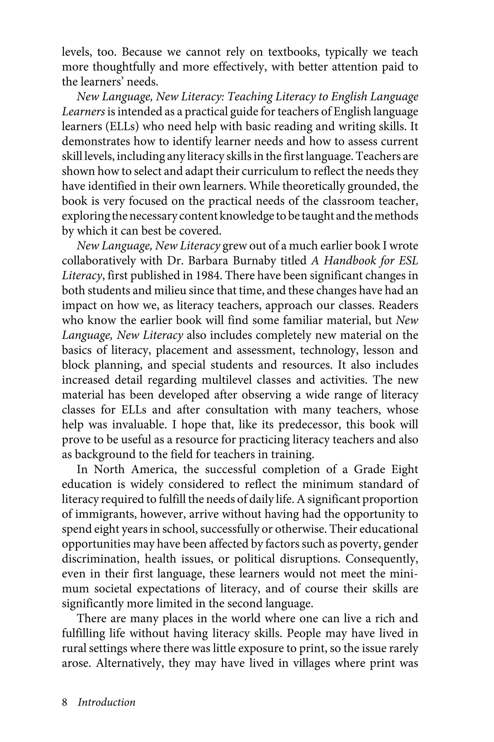 8 Introduction
levels, too. Because we cannot rely on textbooks, typically we teach
more thoughtfully and more effectively, with better attention paid to
the learners’ needs.
New Language, New Literacy: Teaching Literacy to English Language
Learners is intended as a practical guide for teachers of English language
learners (ELLs) who need help with basic reading and writing skills. It
demonstrates how to identify learner needs and how to assess current
skill levels, including any literacy skills in the first language. Teachers are
shown how to select and adapt their curriculum to reflect the needs they
have identified in their own learners. While theoretically grounded, the
book is very focused on the practical needs of the classroom teacher,
exploringthenecessarycontentknowledgetobetaughtandthemethods
by which it can best be covered.
New Language, New Literacy grew out of a much earlier book I wrote
collaboratively with Dr. Barbara Burnaby titled A Handbook for ESL
Literacy, first published in 1984. There have been significant changes in
both students and milieu since that time, and these changes have had an
impact on how we, as literacy teachers, approach our classes. Readers
who know the earlier book will find some familiar material, but New
Language, New Literacy also includes completely new material on the
basics of literacy, placement and assessment, technology, lesson and
block planning, and special students and resources. It also includes
increased detail regarding multilevel classes and activities. The new
material has been developed after observing a wide range of literacy
classes for ELLs and after consultation with many teachers, whose
help was invaluable. I hope that, like its predecessor, this book will
prove to be useful as a resource for practicing literacy teachers and also
as background to the field for teachers in training.
In North America, the successful completion of a Grade Eight
education is widely considered to reflect the minimum standard of
literacy required to fulfill the needs of daily life. A significant proportion
of immigrants, however, arrive without having had the opportunity to
spend eight years in school, successfully or otherwise. Their educational
opportunities may have been affected by factors such as poverty, gender
discrimination, health issues, or political disruptions. Consequently,
even in their first language, these learners would not meet the mini-
mum societal expectations of literacy, and of course their skills are
significantly more limited in the second language.
There are many places in the world where one can live a rich and
fulfilling life without having literacy skills. People may have lived in
rural settings where there was little exposure to print, so the issue rarely
arose. Alternatively, they may have lived in villages where print was
 