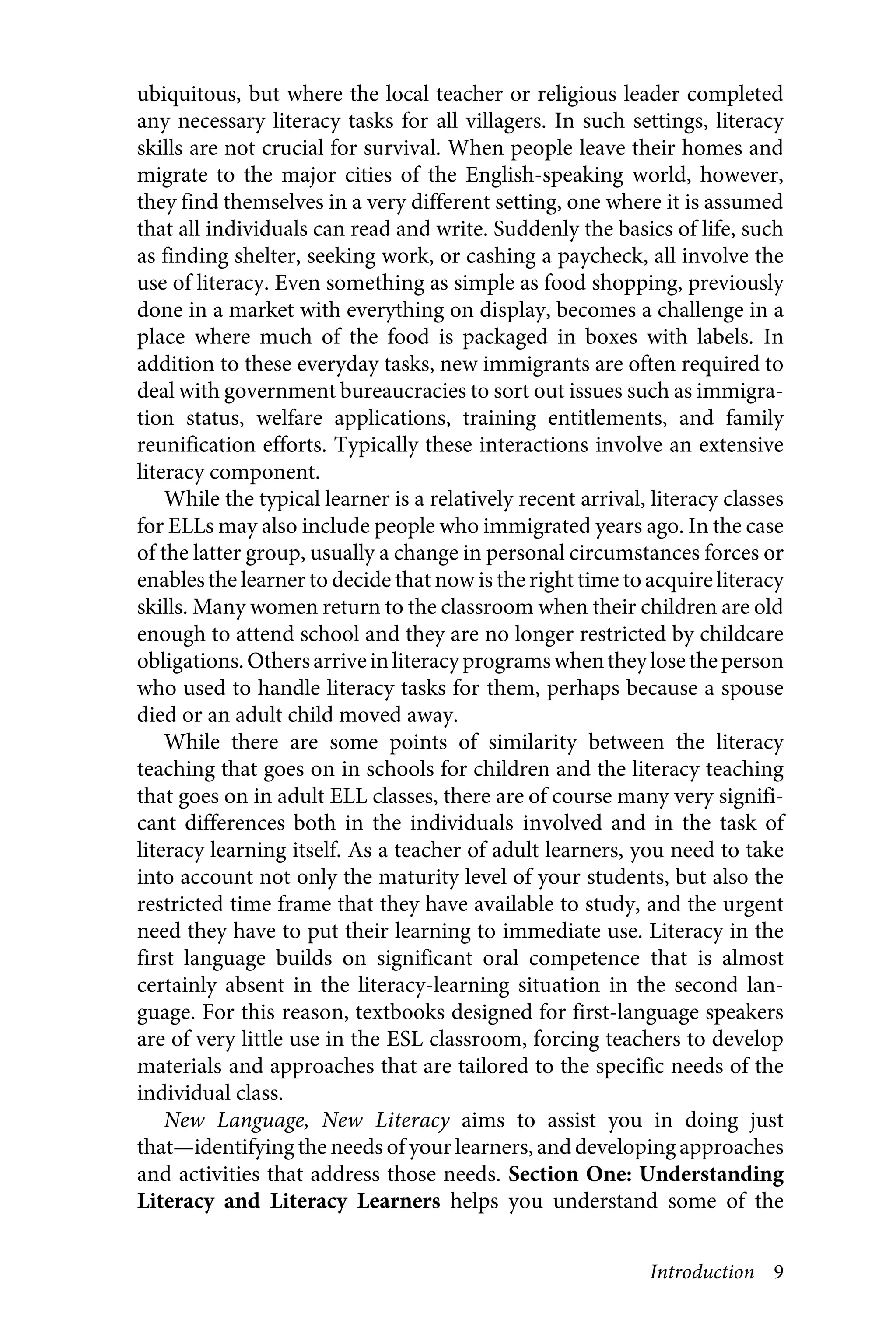 Introduction 9
ubiquitous, but where the local teacher or religious leader completed
any necessary literacy tasks for all villagers. In such settings, literacy
skills are not crucial for survival. When people leave their homes and
migrate to the major cities of the English-speaking world, however,
they find themselves in a very different setting, one where it is assumed
that all individuals can read and write. Suddenly the basics of life, such
as finding shelter, seeking work, or cashing a paycheck, all involve the
use of literacy. Even something as simple as food shopping, previously
done in a market with everything on display, becomes a challenge in a
place where much of the food is packaged in boxes with labels. In
addition to these everyday tasks, new immigrants are often required to
deal with government bureaucracies to sort out issues such as immigra-
tion status, welfare applications, training entitlements, and family
reunification efforts. Typically these interactions involve an extensive
literacy component.
While the typical learner is a relatively recent arrival, literacy classes
for ELLs may also include people who immigrated years ago. In the case
of the latter group, usually a change in personal circumstances forces or
enablesthe learner to decide that now is the right time to acquire literacy
skills. Many women return to the classroom when their children are old
enough to attend school and they are no longer restricted by childcare
obligations.Othersarriveinliteracyprogramswhentheylosetheperson
who used to handle literacy tasks for them, perhaps because a spouse
died or an adult child moved away.
While there are some points of similarity between the literacy
teaching that goes on in schools for children and the literacy teaching
that goes on in adult ELL classes, there are of course many very signifi-
cant differences both in the individuals involved and in the task of
literacy learning itself. As a teacher of adult learners, you need to take
into account not only the maturity level of your students, but also the
restricted time frame that they have available to study, and the urgent
need they have to put their learning to immediate use. Literacy in the
first language builds on significant oral competence that is almost
certainly absent in the literacy-learning situation in the second lan-
guage. For this reason, textbooks designed for first-language speakers
are of very little use in the ESL classroom, forcing teachers to develop
materials and approaches that are tailored to the specific needs of the
individual class.
New Language, New Literacy aims to assist you in doing just
that—identifying the needs of your learners, and developing approaches
and activities that address those needs. Section One: Understanding
Literacy and Literacy Learners helps you understand some of the
 