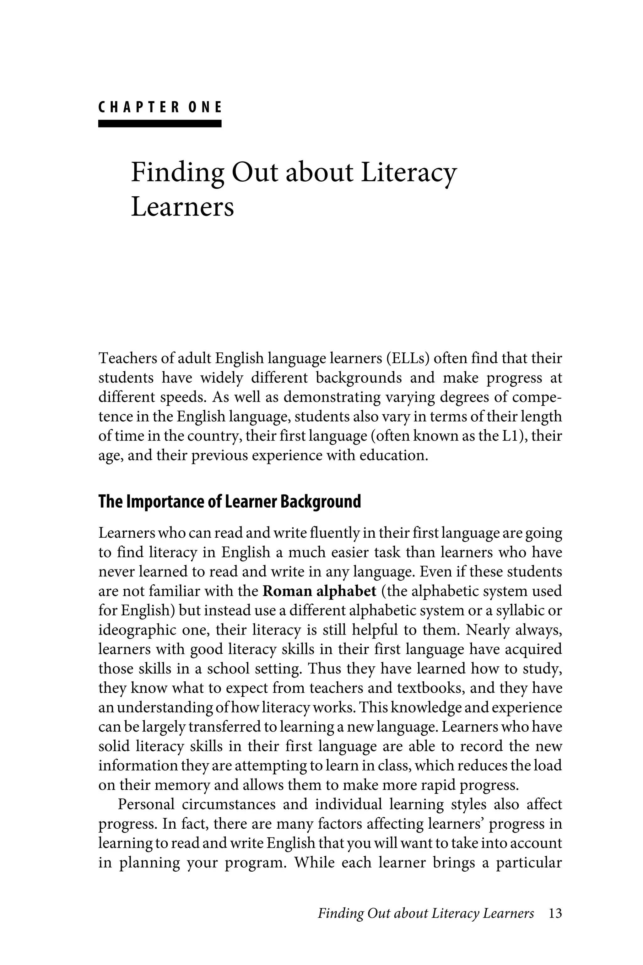 Finding Out about Literacy Learners 13
C H A P T E R O N E
Finding Out about Literacy
Learners
Teachers of adult English language learners (ELLs) often find that their
students have widely different backgrounds and make progress at
different speeds. As well as demonstrating varying degrees of compe-
tence in the English language, students also vary in terms of their length
of time in the country, their first language (often known as the L1), their
age, and their previous experience with education.
The Importance of Learner Background
Learnerswho can read and write fluently in their first language are going
to find literacy in English a much easier task than learners who have
never learned to read and write in any language. Even if these students
are not familiar with the Roman alphabet (the alphabetic system used
for English) but instead use a different alphabetic system or a syllabic or
ideographic one, their literacy is still helpful to them. Nearly always,
learners with good literacy skills in their first language have acquired
those skills in a school setting. Thus they have learned how to study,
they know what to expect from teachers and textbooks, and they have
anunderstandingofhow literacy works. This knowledge andexperience
can be largely transferred to learning a new language. Learners who have
solid literacy skills in their first language are able to record the new
information they are attempting to learn in class, which reduces the load
on their memory and allows them to make more rapid progress.
Personal circumstances and individual learning styles also affect
progress. In fact, there are many factors affecting learners’ progress in
learningto read and write English thatyou will want to take into account
in planning your program. While each learner brings a particular
 