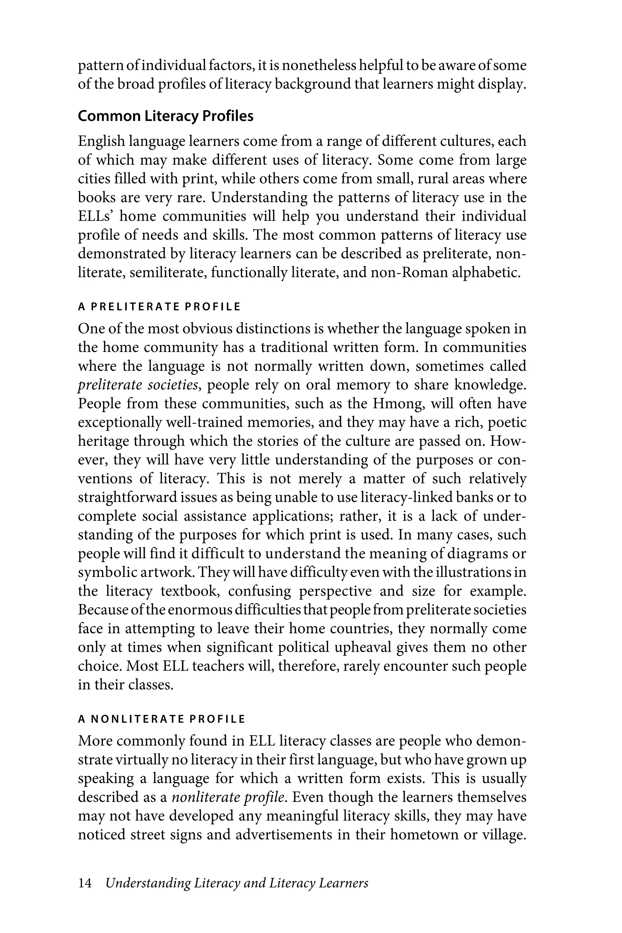 14 Understanding Literacy and Literacy Learners
patternofindividualfactors,it is nonetheless helpful to beawareofsome
of the broad profiles of literacy background that learners might display.
Common Literacy Profiles
English language learners come from a range of different cultures, each
of which may make different uses of literacy. Some come from large
cities filled with print, while others come from small, rural areas where
books are very rare. Understanding the patterns of literacy use in the
ELLs’ home communities will help you understand their individual
profile of needs and skills. The most common patterns of literacy use
demonstrated by literacy learners can be described as preliterate, non-
literate, semiliterate, functionally literate, and non-Roman alphabetic.
A P R E L I T E R A T E P R O F I L E
One of the most obvious distinctions is whether the language spoken in
the home community has a traditional written form. In communities
where the language is not normally written down, sometimes called
preliterate societies, people rely on oral memory to share knowledge.
People from these communities, such as the Hmong, will often have
exceptionally well-trained memories, and they may have a rich, poetic
heritage through which the stories of the culture are passed on. How-
ever, they will have very little understanding of the purposes or con-
ventions of literacy. This is not merely a matter of such relatively
straightforward issues as being unable to use literacy-linked banks or to
complete social assistance applications; rather, it is a lack of under-
standing of the purposes for which print is used. In many cases, such
people will find it difficult to understand the meaning of diagrams or
symbolic artwork.They will have difficulty even with the illustrationsin
the literacy textbook, confusing perspective and size for example.
Becauseoftheenormousdifficultiesthatpeoplefrompreliteratesocieties
face in attempting to leave their home countries, they normally come
only at times when significant political upheaval gives them no other
choice. Most ELL teachers will, therefore, rarely encounter such people
in their classes.
A N O N L I T E R A T E P R O F I L E
More commonly found in ELL literacy classes are people who demon-
strate virtually no literacy in their first language, but who have grown up
speaking a language for which a written form exists. This is usually
described as a nonliterate profile. Even though the learners themselves
may not have developed any meaningful literacy skills, they may have
noticed street signs and advertisements in their hometown or village.
 