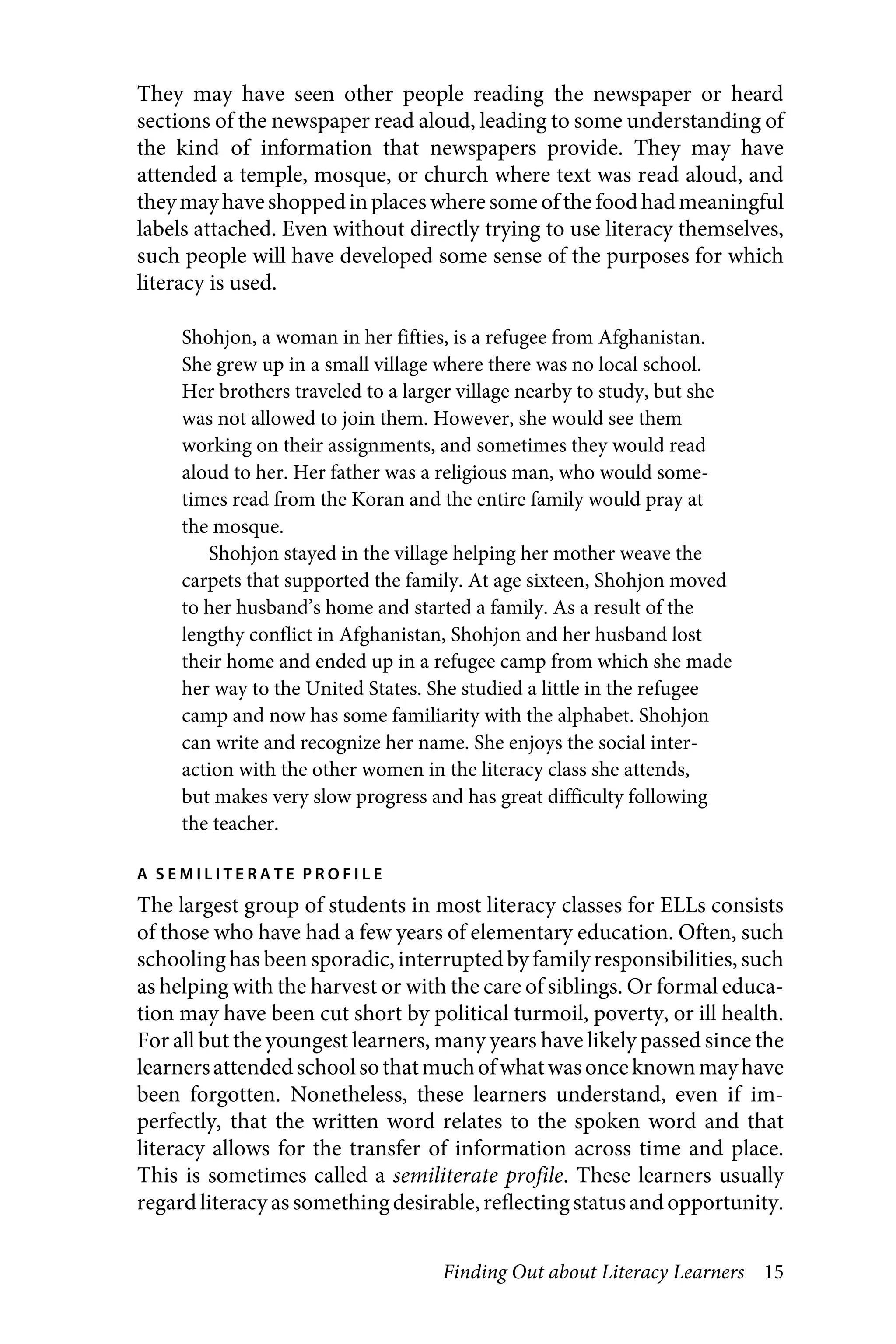 Finding Out about Literacy Learners 15
They may have seen other people reading the newspaper or heard
sections of the newspaper read aloud, leading to some understanding of
the kind of information that newspapers provide. They may have
attended a temple, mosque, or church where text was read aloud, and
theymayhaveshoppedinplaces where some of the food hadmeaningful
labels attached. Even without directly trying to use literacy themselves,
such people will have developed some sense of the purposes for which
literacy is used.
Shohjon, a woman in her fifties, is a refugee from Afghanistan.
She grew up in a small village where there was no local school.
Her brothers traveled to a larger village nearby to study, but she
was not allowed to join them. However, she would see them
working on their assignments, and sometimes they would read
aloud to her. Her father was a religious man, who would some-
times read from the Koran and the entire family would pray at
the mosque.
Shohjon stayed in the village helping her mother weave the
carpets that supported the family. At age sixteen, Shohjon moved
to her husband’s home and started a family. As a result of the
lengthy conflict in Afghanistan, Shohjon and her husband lost
their home and ended up in a refugee camp from which she made
her way to the United States. She studied a little in the refugee
camp and now has some familiarity with the alphabet. Shohjon
can write and recognize her name. She enjoys the social inter-
action with the other women in the literacy class she attends,
but makes very slow progress and has great difficulty following
the teacher.
A S E M I L I T E R A T E P R O F I L E
The largest group of students in most literacy classes for ELLs consists
of those who have had a few years of elementary education. Often, such
schooling has been sporadic, interruptedby family responsibilities, such
as helping with the harvest or with the care of siblings. Or formal educa-
tion may have been cut short by political turmoil, poverty, or ill health.
For all but the youngest learners, many years have likely passed since the
learnersattendedschoolsothatmuchofwhatwasonceknownmayhave
been forgotten. Nonetheless, these learners understand, even if im-
perfectly, that the written word relates to the spoken word and that
literacy allows for the transfer of information across time and place.
This is sometimes called a semiliterate profile. These learners usually
regard literacy as somethingdesirable,reflectingstatusand opportunity.
 