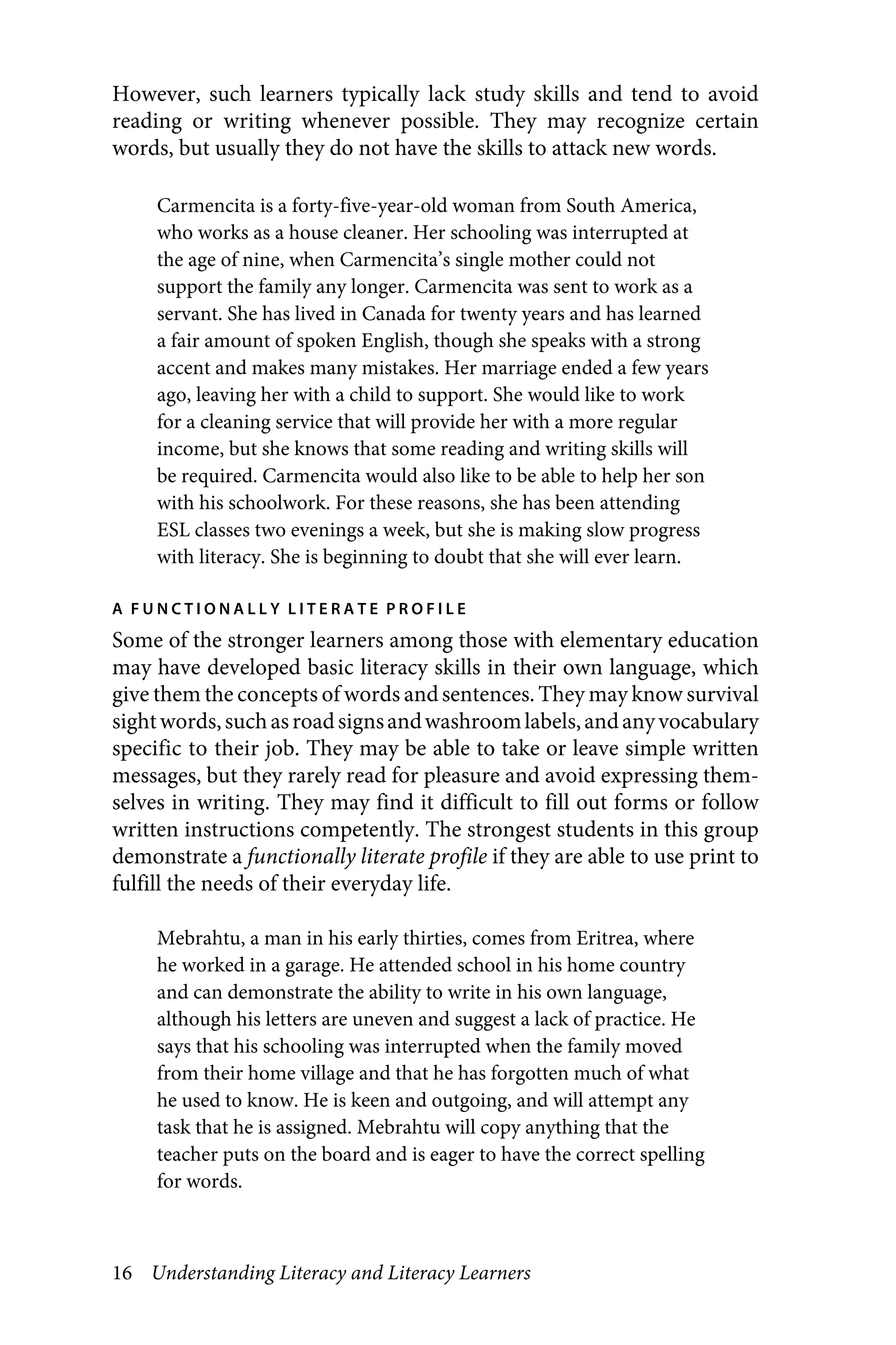 16 Understanding Literacy and Literacy Learners
However, such learners typically lack study skills and tend to avoid
reading or writing whenever possible. They may recognize certain
words, but usually they do not have the skills to attack new words.
Carmencita is a forty-five-year-old woman from South America,
who works as a house cleaner. Her schooling was interrupted at
the age of nine, when Carmencita’s single mother could not
support the family any longer. Carmencita was sent to work as a
servant. She has lived in Canada for twenty years and has learned
a fair amount of spoken English, though she speaks with a strong
accent and makes many mistakes. Her marriage ended a few years
ago, leaving her with a child to support. She would like to work
for a cleaning service that will provide her with a more regular
income, but she knows that some reading and writing skills will
be required. Carmencita would also like to be able to help her son
with his schoolwork. For these reasons, she has been attending
ESL classes two evenings a week, but she is making slow progress
with literacy. She is beginning to doubt that she will ever learn.
A F U N C T I O N A L L Y L I T E R A T E P R O F I L E
Some of the stronger learners among those with elementary education
may have developed basic literacy skills in their own language, which
give them the concepts of words andsentences. They may know survival
sightwords,suchasroadsignsandwashroomlabels,andanyvocabulary
specific to their job. They may be able to take or leave simple written
messages, but they rarely read for pleasure and avoid expressing them-
selves in writing. They may find it difficult to fill out forms or follow
written instructions competently. The strongest students in this group
demonstrate a functionally literate profile if they are able to use print to
fulfill the needs of their everyday life.
Mebrahtu, a man in his early thirties, comes from Eritrea, where
he worked in a garage. He attended school in his home country
and can demonstrate the ability to write in his own language,
although his letters are uneven and suggest a lack of practice. He
says that his schooling was interrupted when the family moved
from their home village and that he has forgotten much of what
he used to know. He is keen and outgoing, and will attempt any
task that he is assigned. Mebrahtu will copy anything that the
teacher puts on the board and is eager to have the correct spelling
for words.
 