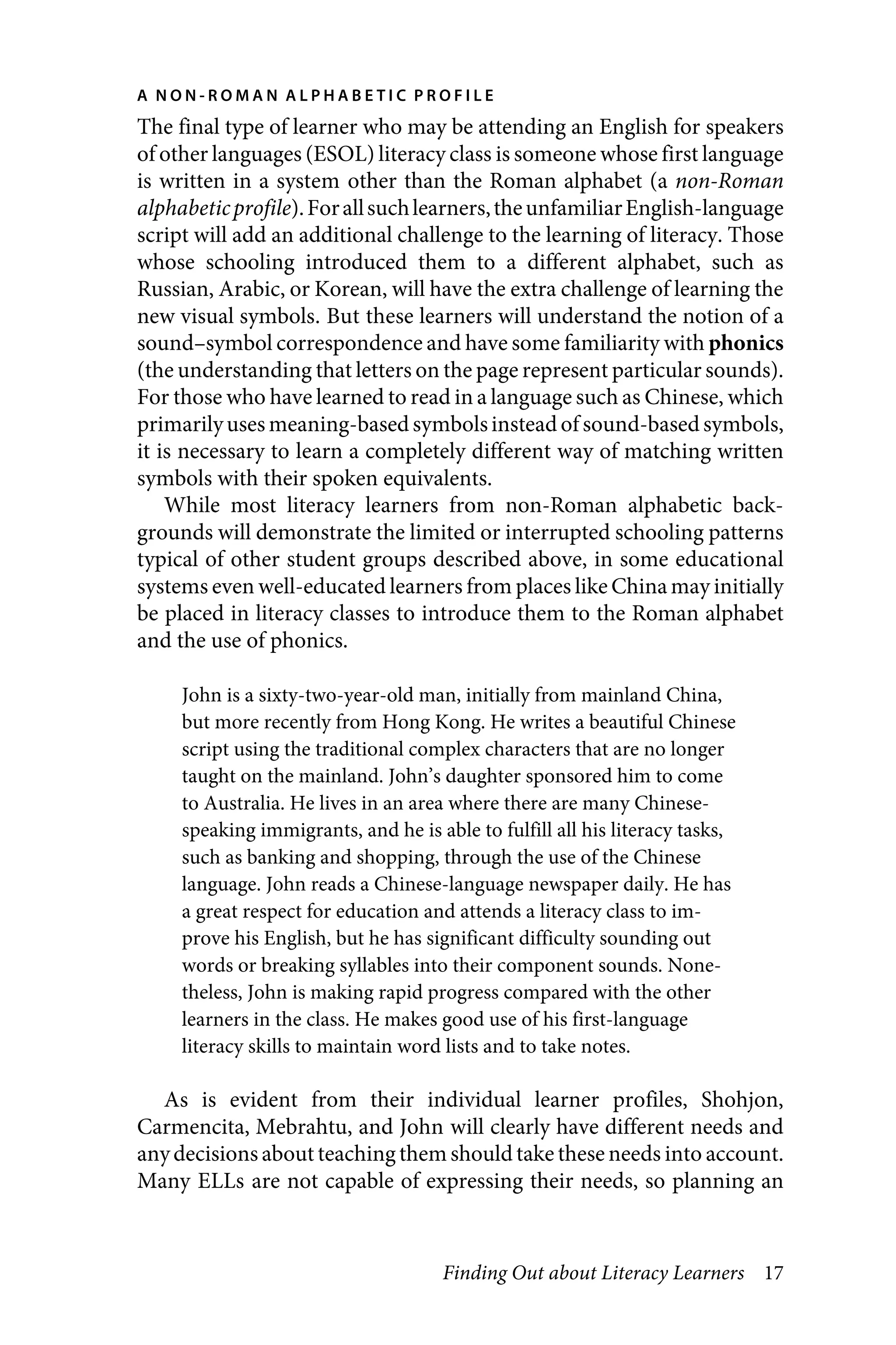 Finding Out about Literacy Learners 17
A N O N - R O M A N A L P H A B E T I C P R O F I L E
The final type of learner who may be attending an English for speakers
of other languages (ESOL) literacy class is someone whose first language
is written in a system other than the Roman alphabet (a non-Roman
alphabeticprofile).Forallsuchlearners,theunfamiliarEnglish-language
script will add an additional challenge to the learning of literacy. Those
whose schooling introduced them to a different alphabet, such as
Russian, Arabic, or Korean, will have the extra challenge of learning the
new visual symbols. But these learners will understand the notion of a
sound–symbol correspondence and have some familiarity with phonics
(the understanding that letters on the page represent particular sounds).
For those who have learned to read in a language such as Chinese, which
primarilyuses meaning-based symbolsinstead of sound-based symbols,
it is necessary to learn a completely different way of matching written
symbols with their spoken equivalents.
While most literacy learners from non-Roman alphabetic back-
grounds will demonstrate the limited or interrupted schooling patterns
typical of other student groups described above, in some educational
systems even well-educated learners from places like China may initially
be placed in literacy classes to introduce them to the Roman alphabet
and the use of phonics.
John is a sixty-two-year-old man, initially from mainland China,
but more recently from Hong Kong. He writes a beautiful Chinese
script using the traditional complex characters that are no longer
taught on the mainland. John’s daughter sponsored him to come
to Australia. He lives in an area where there are many Chinese-
speaking immigrants, and he is able to fulfill all his literacy tasks,
such as banking and shopping, through the use of the Chinese
language. John reads a Chinese-language newspaper daily. He has
a great respect for education and attends a literacy class to im-
prove his English, but he has significant difficulty sounding out
words or breaking syllables into their component sounds. None-
theless, John is making rapid progress compared with the other
learners in the class. He makes good use of his first-language
literacy skills to maintain word lists and to take notes.
As is evident from their individual learner profiles, Shohjon,
Carmencita, Mebrahtu, and John will clearly have different needs and
anydecisions about teaching them should take these needs into account.
Many ELLs are not capable of expressing their needs, so planning an
xxxxxxxxxxx
 