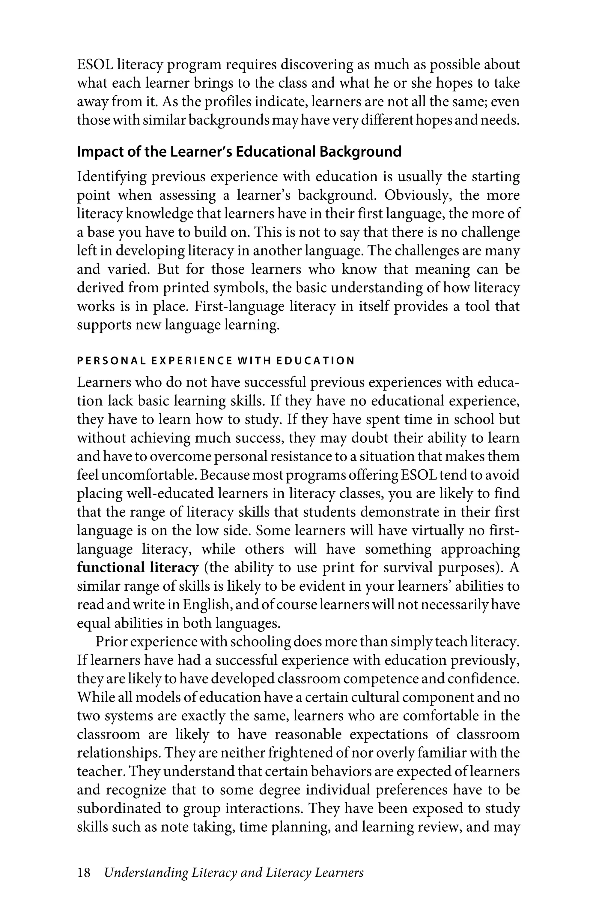 18 Understanding Literacy and Literacy Learners
ESOL literacy program requires discovering as much as possible about
what each learner brings to the class and what he or she hopes to take
away from it. As the profiles indicate, learners are not all the same; even
thosewithsimilarbackgroundsmayhaveverydifferenthopesandneeds.
Impact of the Learner’s Educational Background
Identifying previous experience with education is usually the starting
point when assessing a learner’s background. Obviously, the more
literacy knowledge that learners have in their first language, the more of
a base you have to build on. This is not to say that there is no challenge
left in developing literacy in another language. The challenges are many
and varied. But for those learners who know that meaning can be
derived from printed symbols, the basic understanding of how literacy
works is in place. First-language literacy in itself provides a tool that
supports new language learning.
P E R S O N A L E X P E R I E N C E W I T H E D U C A T I O N
Learners who do not have successful previous experiences with educa-
tion lack basic learning skills. If they have no educational experience,
they have to learn how to study. If they have spent time in school but
without achieving much success, they may doubt their ability to learn
and have to overcome personal resistance to a situation that makes them
feeluncomfortable.BecausemostprogramsofferingESOLtend to avoid
placing well-educated learners in literacy classes, you are likely to find
that the range of literacy skills that students demonstrate in their first
language is on the low side. Some learners will have virtually no first-
language literacy, while others will have something approaching
functional literacy (the ability to use print for survival purposes). A
similar range of skills is likely to be evident in your learners’ abilities to
readand write in English,andofcourselearnerswillnotnecessarilyhave
equal abilities in both languages.
Priorexperiencewithschoolingdoesmorethansimplyteachliteracy.
If learners have had a successful experience with education previously,
theyare likely to have developed classroom competence and confidence.
While all models of education have a certain cultural component and no
two systems are exactly the same, learners who are comfortable in the
classroom are likely to have reasonable expectations of classroom
relationships. They are neither frightened of nor overly familiar with the
teacher. They understand that certain behaviors are expected of learners
and recognize that to some degree individual preferences have to be
subordinated to group interactions. They have been exposed to study
skills such as note taking, time planning, and learning review, and may
 