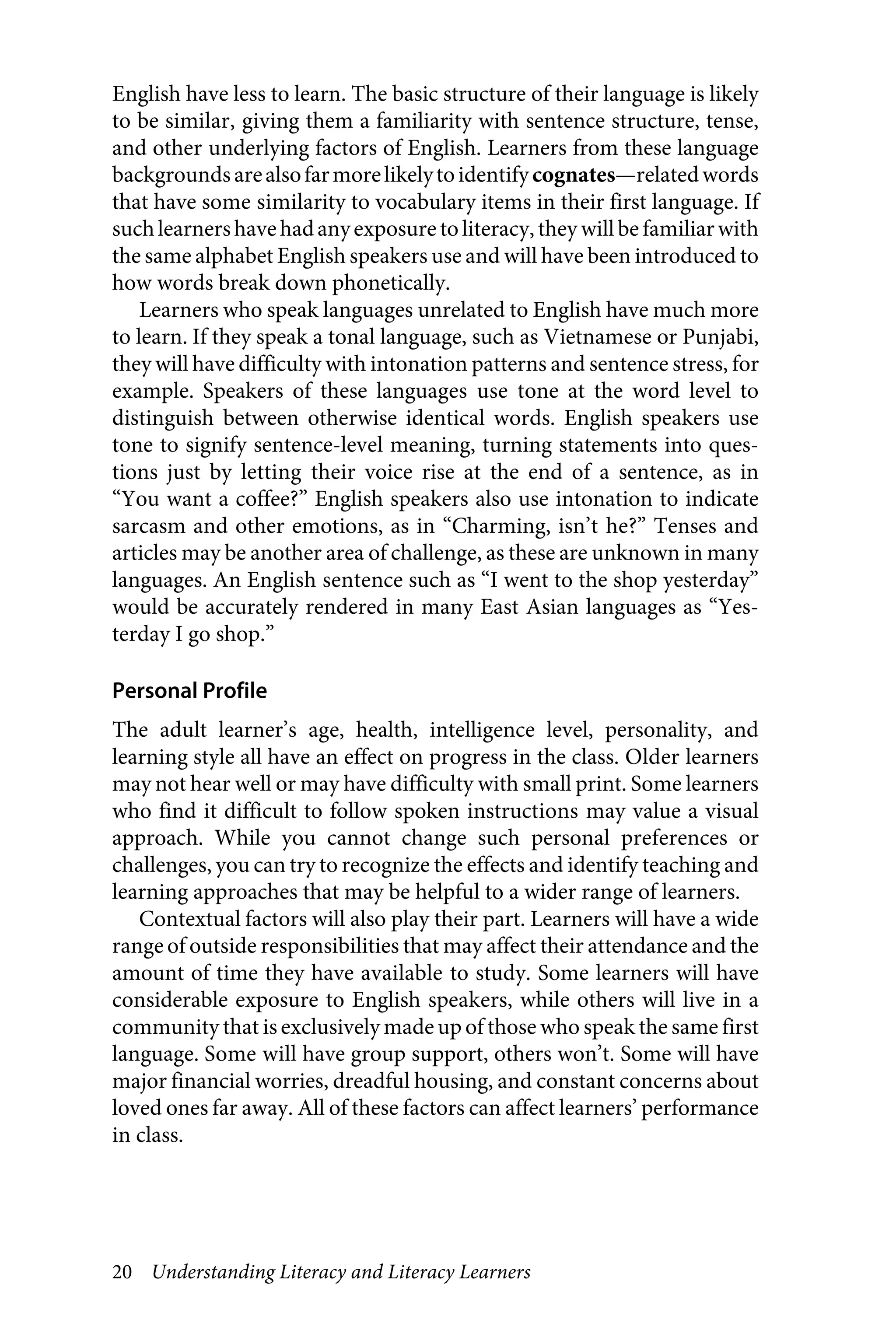 20 Understanding Literacy and Literacy Learners
English have less to learn. The basic structure of their language is likely
to be similar, giving them a familiarity with sentence structure, tense,
and other underlying factors of English. Learners from these language
backgroundsarealsofarmorelikelytoidentifycognates—relatedwords
that have some similarity to vocabulary items in their first language. If
suchlearnershavehadanyexposure toliteracy, they will be familiarwith
the same alphabet English speakers use and will have been introduced to
how words break down phonetically.
Learners who speak languages unrelated to English have much more
to learn. If they speak a tonal language, such as Vietnamese or Punjabi,
they will have difficulty with intonation patterns and sentence stress, for
example. Speakers of these languages use tone at the word level to
distinguish between otherwise identical words. English speakers use
tone to signify sentence-level meaning, turning statements into ques-
tions just by letting their voice rise at the end of a sentence, as in
“You want a coffee?” English speakers also use intonation to indicate
sarcasm and other emotions, as in “Charming, isn’t he?” Tenses and
articles may be another area of challenge, as these are unknown in many
languages. An English sentence such as “I went to the shop yesterday”
would be accurately rendered in many East Asian languages as “Yes-
terday I go shop.”
Personal Profile
The adult learner’s age, health, intelligence level, personality, and
learning style all have an effect on progress in the class. Older learners
may not hear well or may have difficulty with small print. Some learners
who find it difficult to follow spoken instructions may value a visual
approach. While you cannot change such personal preferences or
challenges, you can try to recognize the effects and identify teaching and
learning approaches that may be helpful to a wider range of learners.
Contextual factors will also play their part. Learners will have a wide
range of outside responsibilities that may affect their attendance and the
amount of time they have available to study. Some learners will have
considerable exposure to English speakers, while others will live in a
community that is exclusively made up of those who speak the same first
language. Some will have group support, others won’t. Some will have
major financial worries, dreadful housing, and constant concerns about
loved ones far away. All of these factors can affect learners’ performance
in class.
 