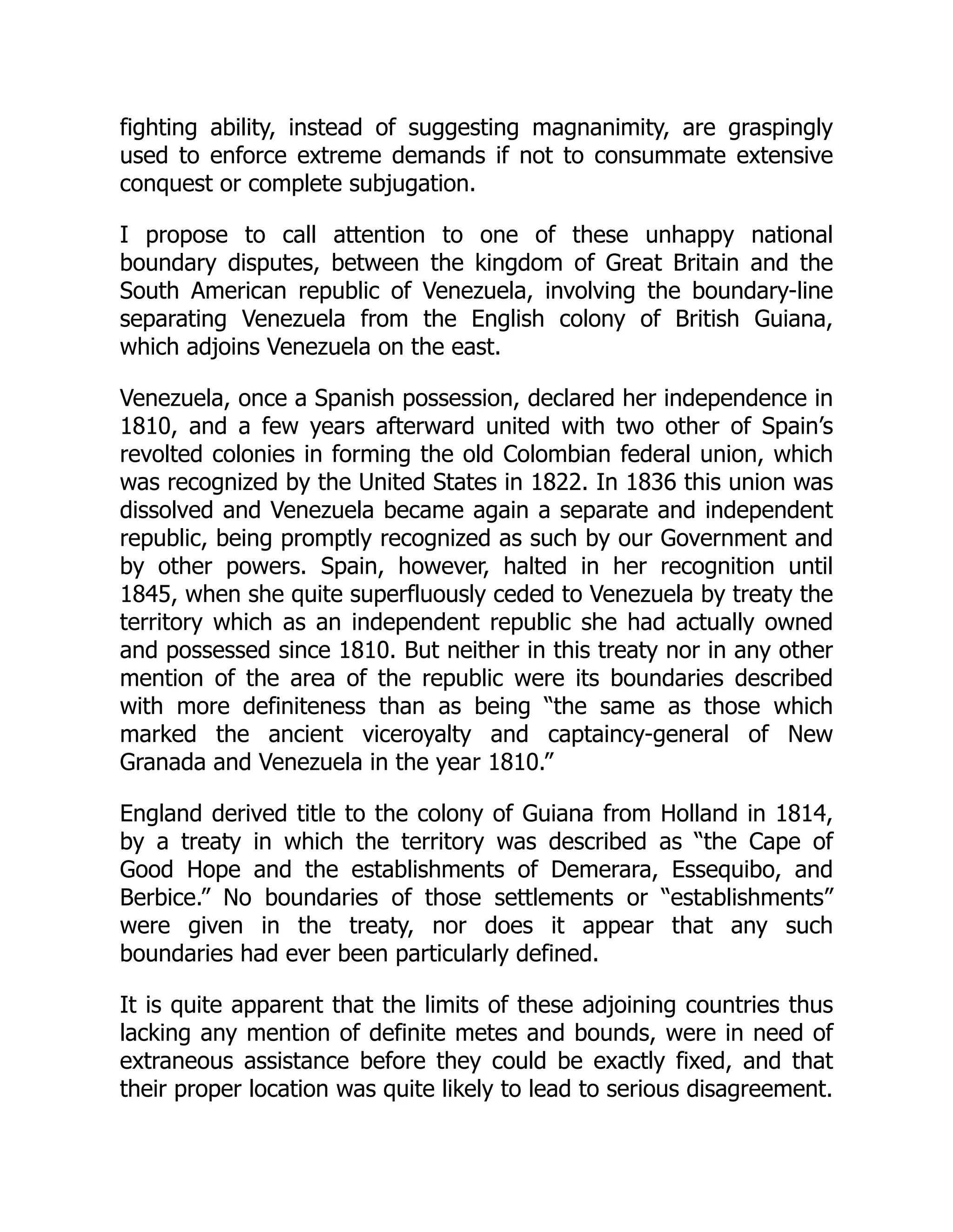fighting ability, instead of suggesting magnanimity, are graspingly
used to enforce extreme demands if not to consummate extensive
conquest or complete subjugation.
I propose to call attention to one of these unhappy national
boundary disputes, between the kingdom of Great Britain and the
South American republic of Venezuela, involving the boundary-line
separating Venezuela from the English colony of British Guiana,
which adjoins Venezuela on the east.
Venezuela, once a Spanish possession, declared her independence in
1810, and a few years afterward united with two other of Spain’s
revolted colonies in forming the old Colombian federal union, which
was recognized by the United States in 1822. In 1836 this union was
dissolved and Venezuela became again a separate and independent
republic, being promptly recognized as such by our Government and
by other powers. Spain, however, halted in her recognition until
1845, when she quite superfluously ceded to Venezuela by treaty the
territory which as an independent republic she had actually owned
and possessed since 1810. But neither in this treaty nor in any other
mention of the area of the republic were its boundaries described
with more definiteness than as being “the same as those which
marked the ancient viceroyalty and captaincy-general of New
Granada and Venezuela in the year 1810.”
England derived title to the colony of Guiana from Holland in 1814,
by a treaty in which the territory was described as “the Cape of
Good Hope and the establishments of Demerara, Essequibo, and
Berbice.” No boundaries of those settlements or “establishments”
were given in the treaty, nor does it appear that any such
boundaries had ever been particularly defined.
It is quite apparent that the limits of these adjoining countries thus
lacking any mention of definite metes and bounds, were in need of
extraneous assistance before they could be exactly fixed, and that
their proper location was quite likely to lead to serious disagreement.
 
