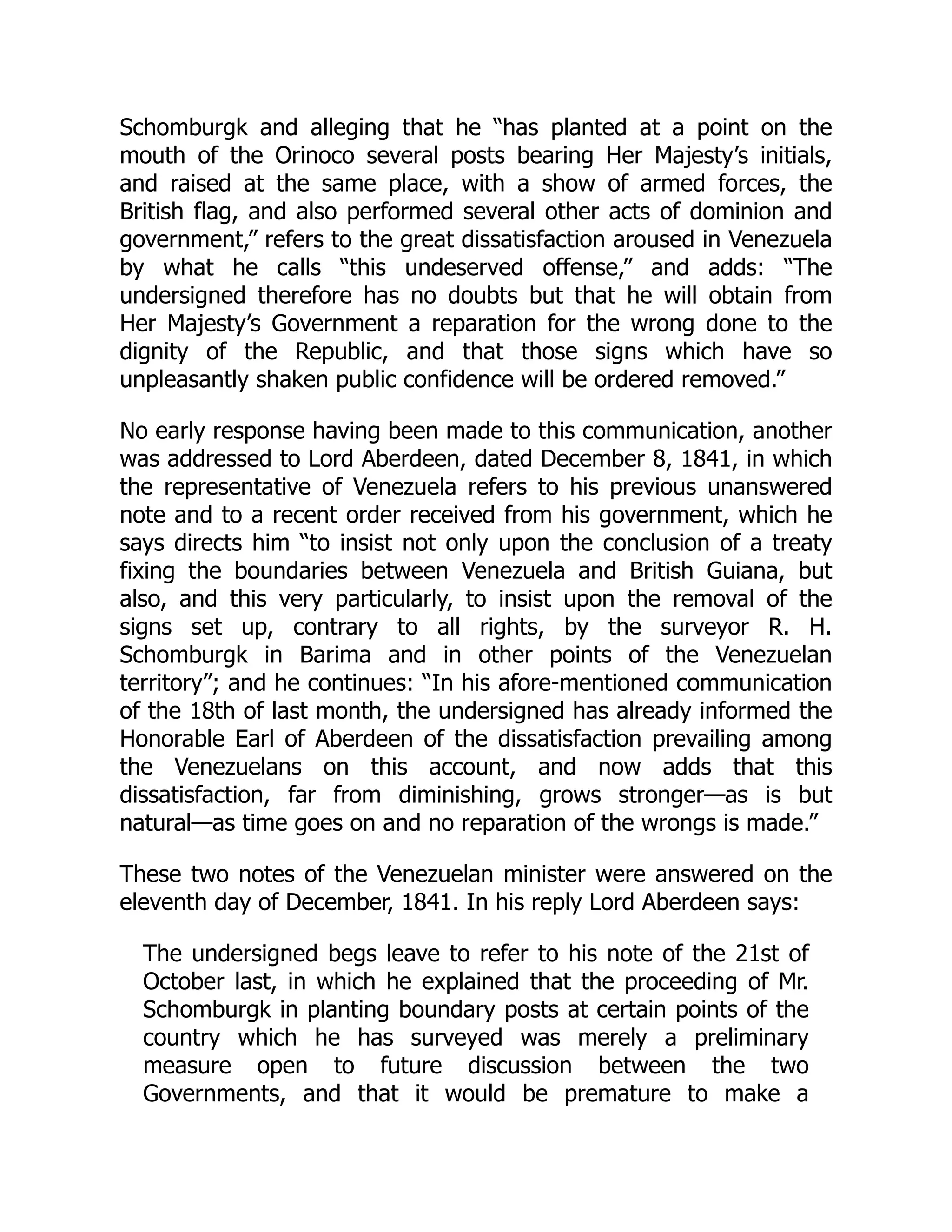 Schomburgk and alleging that he “has planted at a point on the
mouth of the Orinoco several posts bearing Her Majesty’s initials,
and raised at the same place, with a show of armed forces, the
British flag, and also performed several other acts of dominion and
government,” refers to the great dissatisfaction aroused in Venezuela
by what he calls “this undeserved offense,” and adds: “The
undersigned therefore has no doubts but that he will obtain from
Her Majesty’s Government a reparation for the wrong done to the
dignity of the Republic, and that those signs which have so
unpleasantly shaken public confidence will be ordered removed.”
No early response having been made to this communication, another
was addressed to Lord Aberdeen, dated December 8, 1841, in which
the representative of Venezuela refers to his previous unanswered
note and to a recent order received from his government, which he
says directs him “to insist not only upon the conclusion of a treaty
fixing the boundaries between Venezuela and British Guiana, but
also, and this very particularly, to insist upon the removal of the
signs set up, contrary to all rights, by the surveyor R. H.
Schomburgk in Barima and in other points of the Venezuelan
territory”; and he continues: “In his afore-mentioned communication
of the 18th of last month, the undersigned has already informed the
Honorable Earl of Aberdeen of the dissatisfaction prevailing among
the Venezuelans on this account, and now adds that this
dissatisfaction, far from diminishing, grows stronger—as is but
natural—as time goes on and no reparation of the wrongs is made.”
These two notes of the Venezuelan minister were answered on the
eleventh day of December, 1841. In his reply Lord Aberdeen says:
The undersigned begs leave to refer to his note of the 21st of
October last, in which he explained that the proceeding of Mr.
Schomburgk in planting boundary posts at certain points of the
country which he has surveyed was merely a preliminary
measure open to future discussion between the two
Governments, and that it would be premature to make a
 