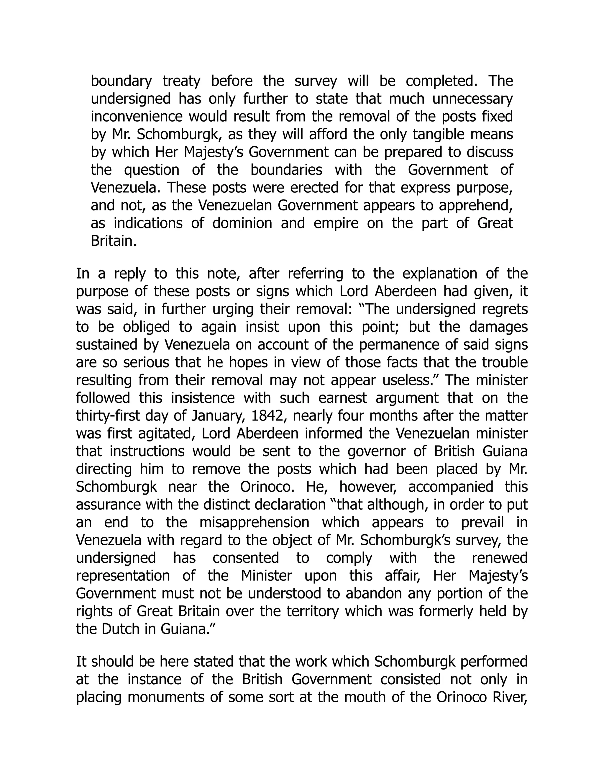 boundary treaty before the survey will be completed. The
undersigned has only further to state that much unnecessary
inconvenience would result from the removal of the posts fixed
by Mr. Schomburgk, as they will afford the only tangible means
by which Her Majesty’s Government can be prepared to discuss
the question of the boundaries with the Government of
Venezuela. These posts were erected for that express purpose,
and not, as the Venezuelan Government appears to apprehend,
as indications of dominion and empire on the part of Great
Britain.
In a reply to this note, after referring to the explanation of the
purpose of these posts or signs which Lord Aberdeen had given, it
was said, in further urging their removal: “The undersigned regrets
to be obliged to again insist upon this point; but the damages
sustained by Venezuela on account of the permanence of said signs
are so serious that he hopes in view of those facts that the trouble
resulting from their removal may not appear useless.” The minister
followed this insistence with such earnest argument that on the
thirty-first day of January, 1842, nearly four months after the matter
was first agitated, Lord Aberdeen informed the Venezuelan minister
that instructions would be sent to the governor of British Guiana
directing him to remove the posts which had been placed by Mr.
Schomburgk near the Orinoco. He, however, accompanied this
assurance with the distinct declaration “that although, in order to put
an end to the misapprehension which appears to prevail in
Venezuela with regard to the object of Mr. Schomburgk’s survey, the
undersigned has consented to comply with the renewed
representation of the Minister upon this affair, Her Majesty’s
Government must not be understood to abandon any portion of the
rights of Great Britain over the territory which was formerly held by
the Dutch in Guiana.”
It should be here stated that the work which Schomburgk performed
at the instance of the British Government consisted not only in
placing monuments of some sort at the mouth of the Orinoco River,
 
