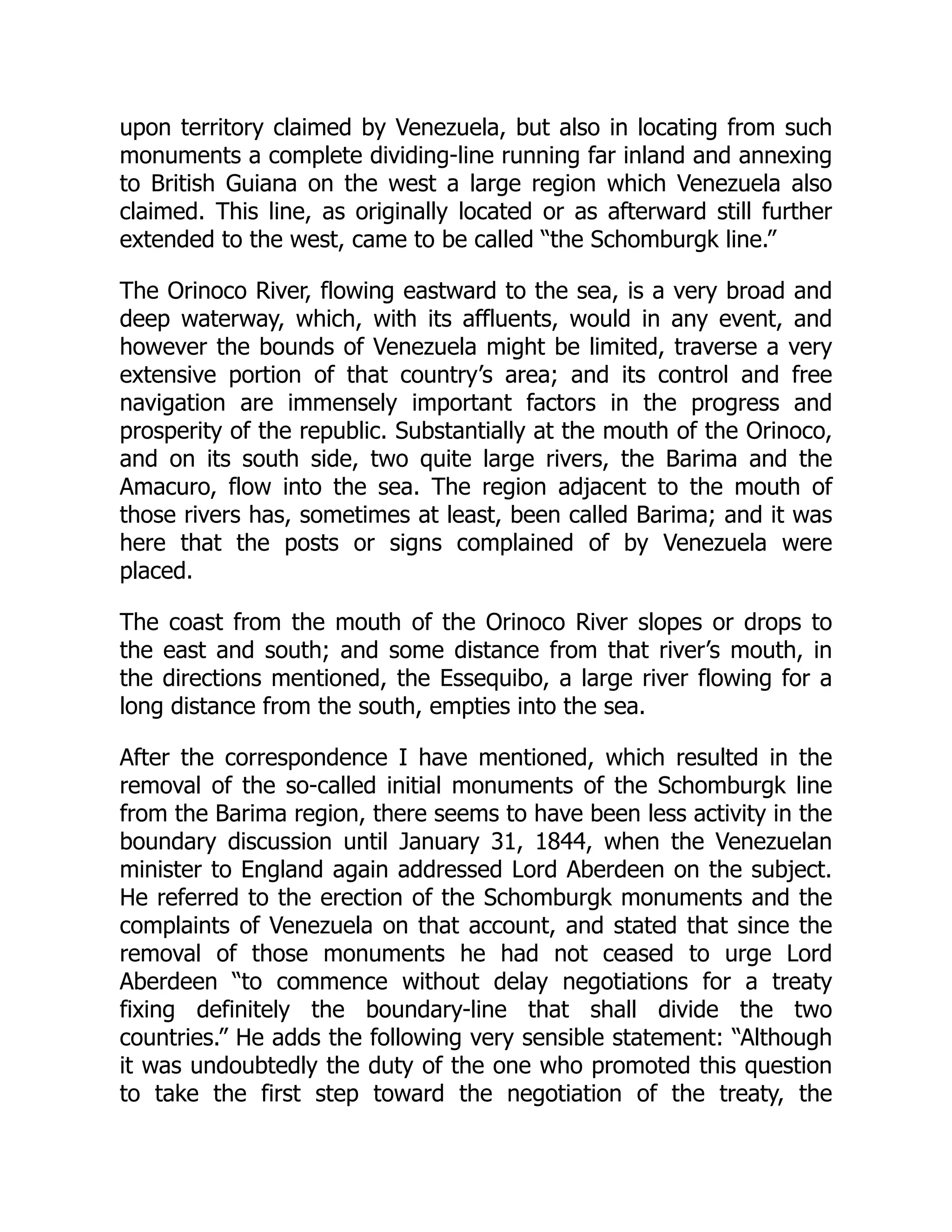 upon territory claimed by Venezuela, but also in locating from such
monuments a complete dividing-line running far inland and annexing
to British Guiana on the west a large region which Venezuela also
claimed. This line, as originally located or as afterward still further
extended to the west, came to be called “the Schomburgk line.”
The Orinoco River, flowing eastward to the sea, is a very broad and
deep waterway, which, with its affluents, would in any event, and
however the bounds of Venezuela might be limited, traverse a very
extensive portion of that country’s area; and its control and free
navigation are immensely important factors in the progress and
prosperity of the republic. Substantially at the mouth of the Orinoco,
and on its south side, two quite large rivers, the Barima and the
Amacuro, flow into the sea. The region adjacent to the mouth of
those rivers has, sometimes at least, been called Barima; and it was
here that the posts or signs complained of by Venezuela were
placed.
The coast from the mouth of the Orinoco River slopes or drops to
the east and south; and some distance from that river’s mouth, in
the directions mentioned, the Essequibo, a large river flowing for a
long distance from the south, empties into the sea.
After the correspondence I have mentioned, which resulted in the
removal of the so-called initial monuments of the Schomburgk line
from the Barima region, there seems to have been less activity in the
boundary discussion until January 31, 1844, when the Venezuelan
minister to England again addressed Lord Aberdeen on the subject.
He referred to the erection of the Schomburgk monuments and the
complaints of Venezuela on that account, and stated that since the
removal of those monuments he had not ceased to urge Lord
Aberdeen “to commence without delay negotiations for a treaty
fixing definitely the boundary-line that shall divide the two
countries.” He adds the following very sensible statement: “Although
it was undoubtedly the duty of the one who promoted this question
to take the first step toward the negotiation of the treaty, the
 