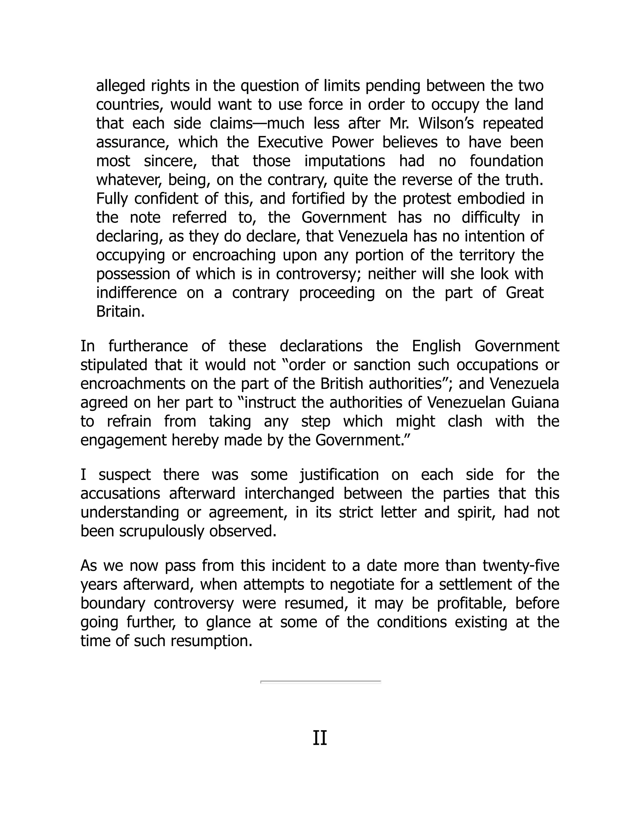 alleged rights in the question of limits pending between the two
countries, would want to use force in order to occupy the land
that each side claims—much less after Mr. Wilson’s repeated
assurance, which the Executive Power believes to have been
most sincere, that those imputations had no foundation
whatever, being, on the contrary, quite the reverse of the truth.
Fully confident of this, and fortified by the protest embodied in
the note referred to, the Government has no difficulty in
declaring, as they do declare, that Venezuela has no intention of
occupying or encroaching upon any portion of the territory the
possession of which is in controversy; neither will she look with
indifference on a contrary proceeding on the part of Great
Britain.
In furtherance of these declarations the English Government
stipulated that it would not “order or sanction such occupations or
encroachments on the part of the British authorities”; and Venezuela
agreed on her part to “instruct the authorities of Venezuelan Guiana
to refrain from taking any step which might clash with the
engagement hereby made by the Government.”
I suspect there was some justification on each side for the
accusations afterward interchanged between the parties that this
understanding or agreement, in its strict letter and spirit, had not
been scrupulously observed.
As we now pass from this incident to a date more than twenty-five
years afterward, when attempts to negotiate for a settlement of the
boundary controversy were resumed, it may be profitable, before
going further, to glance at some of the conditions existing at the
time of such resumption.
II
 