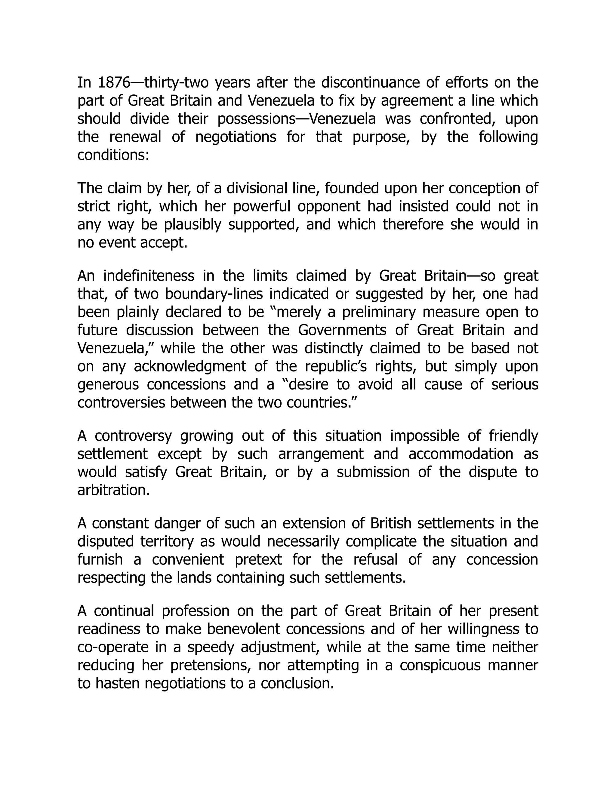 In 1876—thirty-two years after the discontinuance of efforts on the
part of Great Britain and Venezuela to fix by agreement a line which
should divide their possessions—Venezuela was confronted, upon
the renewal of negotiations for that purpose, by the following
conditions:
The claim by her, of a divisional line, founded upon her conception of
strict right, which her powerful opponent had insisted could not in
any way be plausibly supported, and which therefore she would in
no event accept.
An indefiniteness in the limits claimed by Great Britain—so great
that, of two boundary-lines indicated or suggested by her, one had
been plainly declared to be “merely a preliminary measure open to
future discussion between the Governments of Great Britain and
Venezuela,” while the other was distinctly claimed to be based not
on any acknowledgment of the republic’s rights, but simply upon
generous concessions and a “desire to avoid all cause of serious
controversies between the two countries.”
A controversy growing out of this situation impossible of friendly
settlement except by such arrangement and accommodation as
would satisfy Great Britain, or by a submission of the dispute to
arbitration.
A constant danger of such an extension of British settlements in the
disputed territory as would necessarily complicate the situation and
furnish a convenient pretext for the refusal of any concession
respecting the lands containing such settlements.
A continual profession on the part of Great Britain of her present
readiness to make benevolent concessions and of her willingness to
co-operate in a speedy adjustment, while at the same time neither
reducing her pretensions, nor attempting in a conspicuous manner
to hasten negotiations to a conclusion.
 