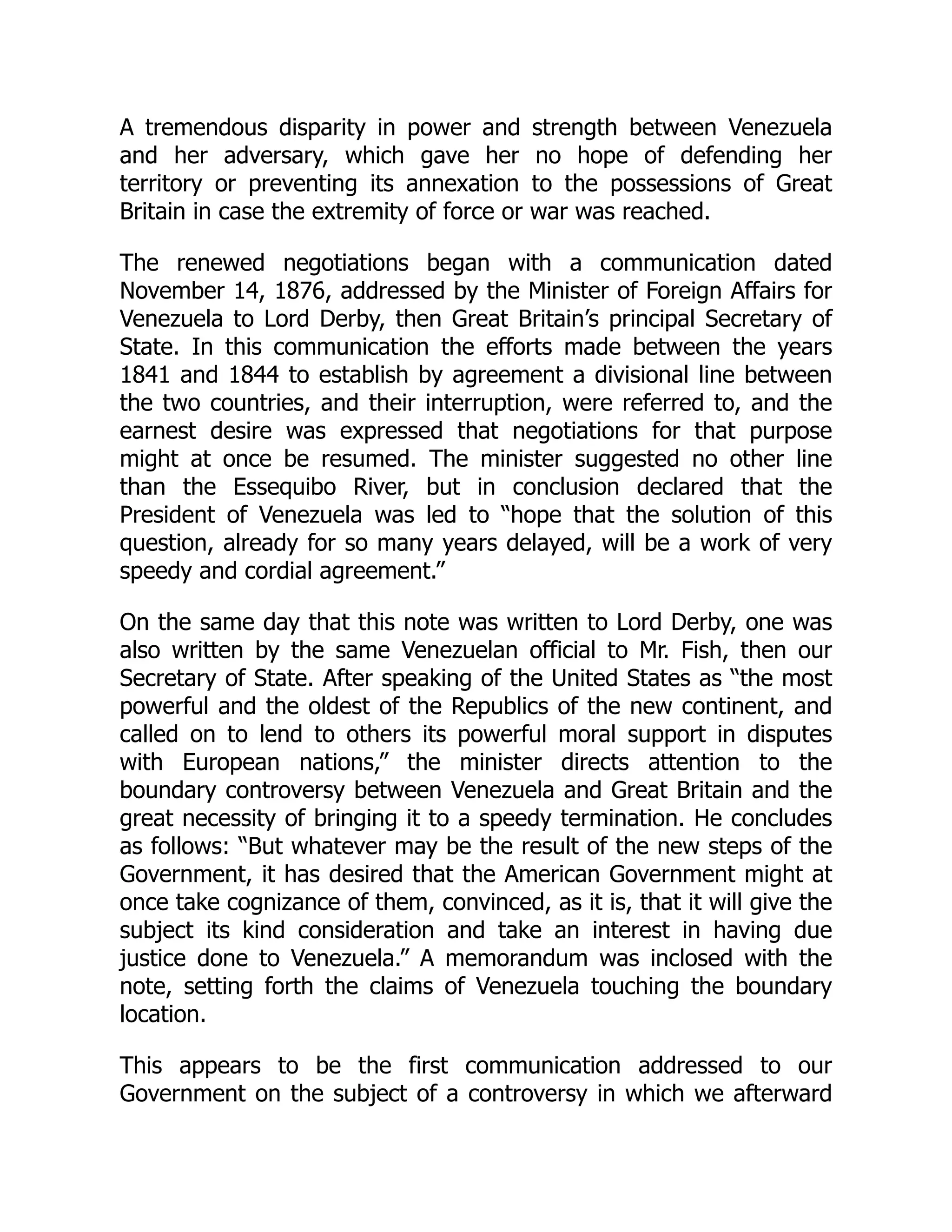 A tremendous disparity in power and strength between Venezuela
and her adversary, which gave her no hope of defending her
territory or preventing its annexation to the possessions of Great
Britain in case the extremity of force or war was reached.
The renewed negotiations began with a communication dated
November 14, 1876, addressed by the Minister of Foreign Affairs for
Venezuela to Lord Derby, then Great Britain’s principal Secretary of
State. In this communication the efforts made between the years
1841 and 1844 to establish by agreement a divisional line between
the two countries, and their interruption, were referred to, and the
earnest desire was expressed that negotiations for that purpose
might at once be resumed. The minister suggested no other line
than the Essequibo River, but in conclusion declared that the
President of Venezuela was led to “hope that the solution of this
question, already for so many years delayed, will be a work of very
speedy and cordial agreement.”
On the same day that this note was written to Lord Derby, one was
also written by the same Venezuelan official to Mr. Fish, then our
Secretary of State. After speaking of the United States as “the most
powerful and the oldest of the Republics of the new continent, and
called on to lend to others its powerful moral support in disputes
with European nations,” the minister directs attention to the
boundary controversy between Venezuela and Great Britain and the
great necessity of bringing it to a speedy termination. He concludes
as follows: “But whatever may be the result of the new steps of the
Government, it has desired that the American Government might at
once take cognizance of them, convinced, as it is, that it will give the
subject its kind consideration and take an interest in having due
justice done to Venezuela.” A memorandum was inclosed with the
note, setting forth the claims of Venezuela touching the boundary
location.
This appears to be the first communication addressed to our
Government on the subject of a controversy in which we afterward
 