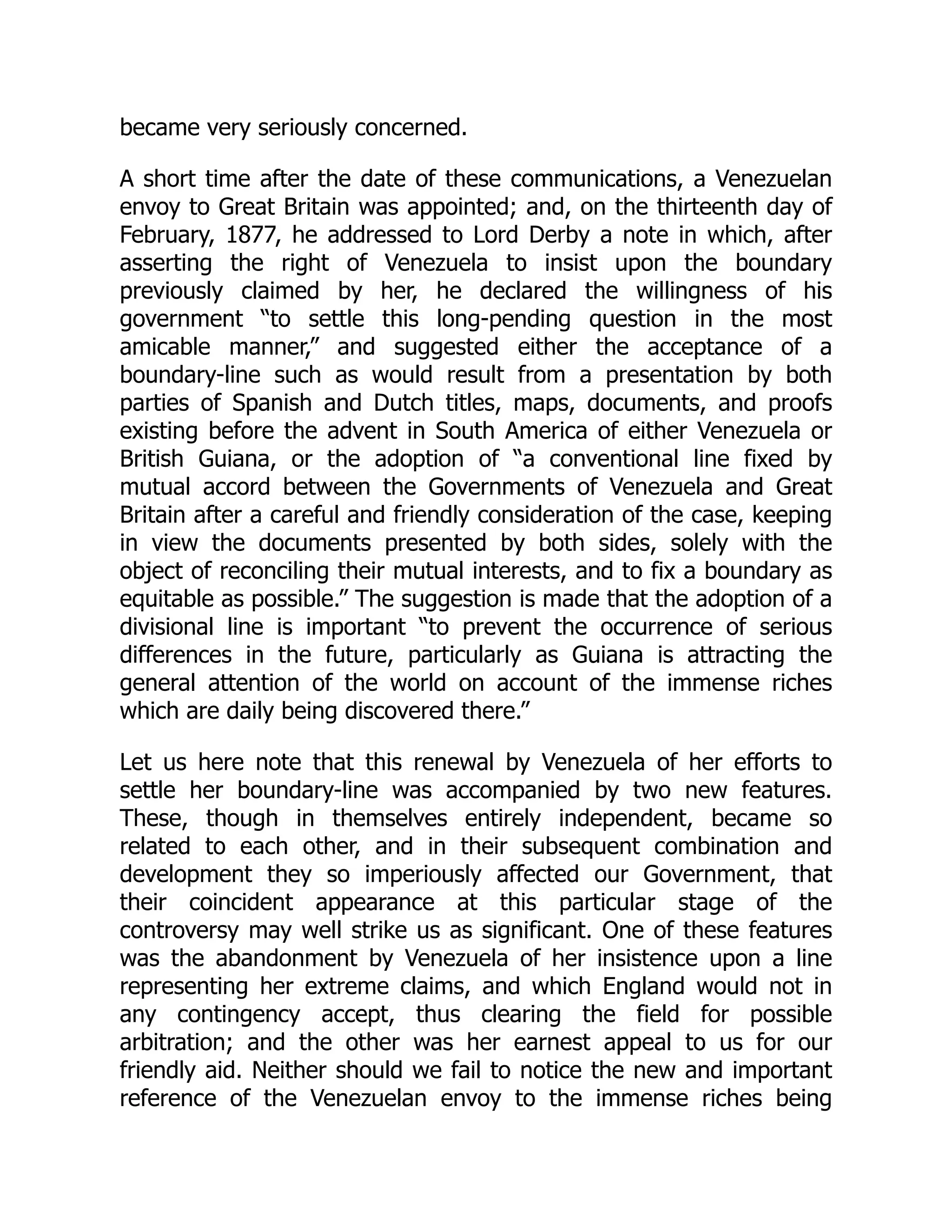 became very seriously concerned.
A short time after the date of these communications, a Venezuelan
envoy to Great Britain was appointed; and, on the thirteenth day of
February, 1877, he addressed to Lord Derby a note in which, after
asserting the right of Venezuela to insist upon the boundary
previously claimed by her, he declared the willingness of his
government “to settle this long-pending question in the most
amicable manner,” and suggested either the acceptance of a
boundary-line such as would result from a presentation by both
parties of Spanish and Dutch titles, maps, documents, and proofs
existing before the advent in South America of either Venezuela or
British Guiana, or the adoption of “a conventional line fixed by
mutual accord between the Governments of Venezuela and Great
Britain after a careful and friendly consideration of the case, keeping
in view the documents presented by both sides, solely with the
object of reconciling their mutual interests, and to fix a boundary as
equitable as possible.” The suggestion is made that the adoption of a
divisional line is important “to prevent the occurrence of serious
differences in the future, particularly as Guiana is attracting the
general attention of the world on account of the immense riches
which are daily being discovered there.”
Let us here note that this renewal by Venezuela of her efforts to
settle her boundary-line was accompanied by two new features.
These, though in themselves entirely independent, became so
related to each other, and in their subsequent combination and
development they so imperiously affected our Government, that
their coincident appearance at this particular stage of the
controversy may well strike us as significant. One of these features
was the abandonment by Venezuela of her insistence upon a line
representing her extreme claims, and which England would not in
any contingency accept, thus clearing the field for possible
arbitration; and the other was her earnest appeal to us for our
friendly aid. Neither should we fail to notice the new and important
reference of the Venezuelan envoy to the immense riches being
 