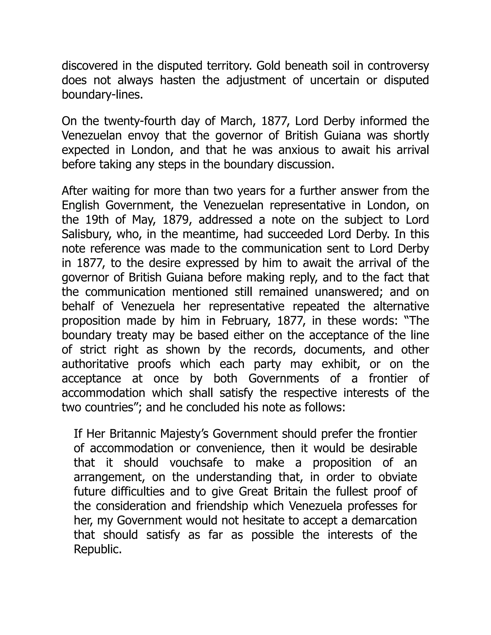 discovered in the disputed territory. Gold beneath soil in controversy
does not always hasten the adjustment of uncertain or disputed
boundary-lines.
On the twenty-fourth day of March, 1877, Lord Derby informed the
Venezuelan envoy that the governor of British Guiana was shortly
expected in London, and that he was anxious to await his arrival
before taking any steps in the boundary discussion.
After waiting for more than two years for a further answer from the
English Government, the Venezuelan representative in London, on
the 19th of May, 1879, addressed a note on the subject to Lord
Salisbury, who, in the meantime, had succeeded Lord Derby. In this
note reference was made to the communication sent to Lord Derby
in 1877, to the desire expressed by him to await the arrival of the
governor of British Guiana before making reply, and to the fact that
the communication mentioned still remained unanswered; and on
behalf of Venezuela her representative repeated the alternative
proposition made by him in February, 1877, in these words: “The
boundary treaty may be based either on the acceptance of the line
of strict right as shown by the records, documents, and other
authoritative proofs which each party may exhibit, or on the
acceptance at once by both Governments of a frontier of
accommodation which shall satisfy the respective interests of the
two countries”; and he concluded his note as follows:
If Her Britannic Majesty’s Government should prefer the frontier
of accommodation or convenience, then it would be desirable
that it should vouchsafe to make a proposition of an
arrangement, on the understanding that, in order to obviate
future difficulties and to give Great Britain the fullest proof of
the consideration and friendship which Venezuela professes for
her, my Government would not hesitate to accept a demarcation
that should satisfy as far as possible the interests of the
Republic.
 
