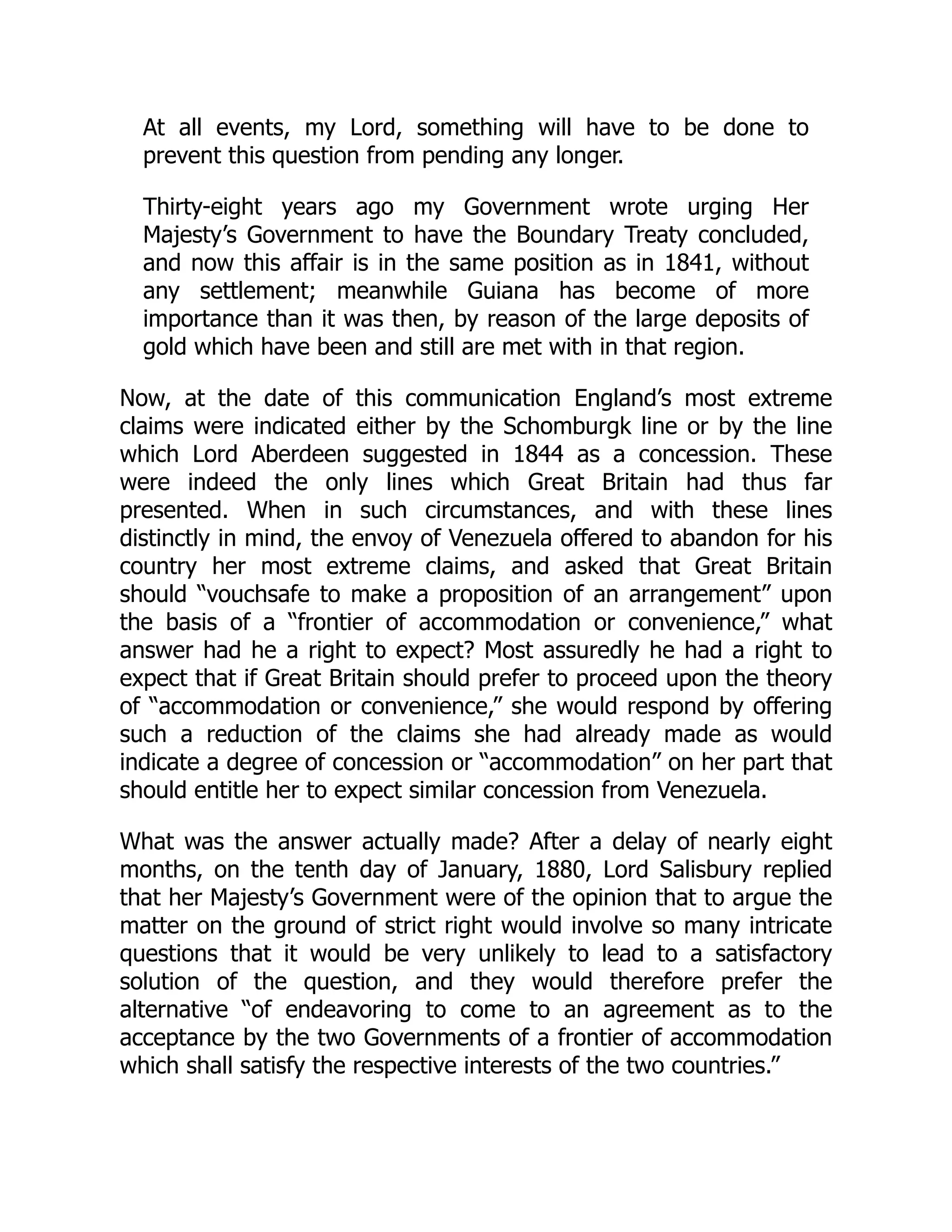 At all events, my Lord, something will have to be done to
prevent this question from pending any longer.
Thirty-eight years ago my Government wrote urging Her
Majesty’s Government to have the Boundary Treaty concluded,
and now this affair is in the same position as in 1841, without
any settlement; meanwhile Guiana has become of more
importance than it was then, by reason of the large deposits of
gold which have been and still are met with in that region.
Now, at the date of this communication England’s most extreme
claims were indicated either by the Schomburgk line or by the line
which Lord Aberdeen suggested in 1844 as a concession. These
were indeed the only lines which Great Britain had thus far
presented. When in such circumstances, and with these lines
distinctly in mind, the envoy of Venezuela offered to abandon for his
country her most extreme claims, and asked that Great Britain
should “vouchsafe to make a proposition of an arrangement” upon
the basis of a “frontier of accommodation or convenience,” what
answer had he a right to expect? Most assuredly he had a right to
expect that if Great Britain should prefer to proceed upon the theory
of “accommodation or convenience,” she would respond by offering
such a reduction of the claims she had already made as would
indicate a degree of concession or “accommodation” on her part that
should entitle her to expect similar concession from Venezuela.
What was the answer actually made? After a delay of nearly eight
months, on the tenth day of January, 1880, Lord Salisbury replied
that her Majesty’s Government were of the opinion that to argue the
matter on the ground of strict right would involve so many intricate
questions that it would be very unlikely to lead to a satisfactory
solution of the question, and they would therefore prefer the
alternative “of endeavoring to come to an agreement as to the
acceptance by the two Governments of a frontier of accommodation
which shall satisfy the respective interests of the two countries.”
 