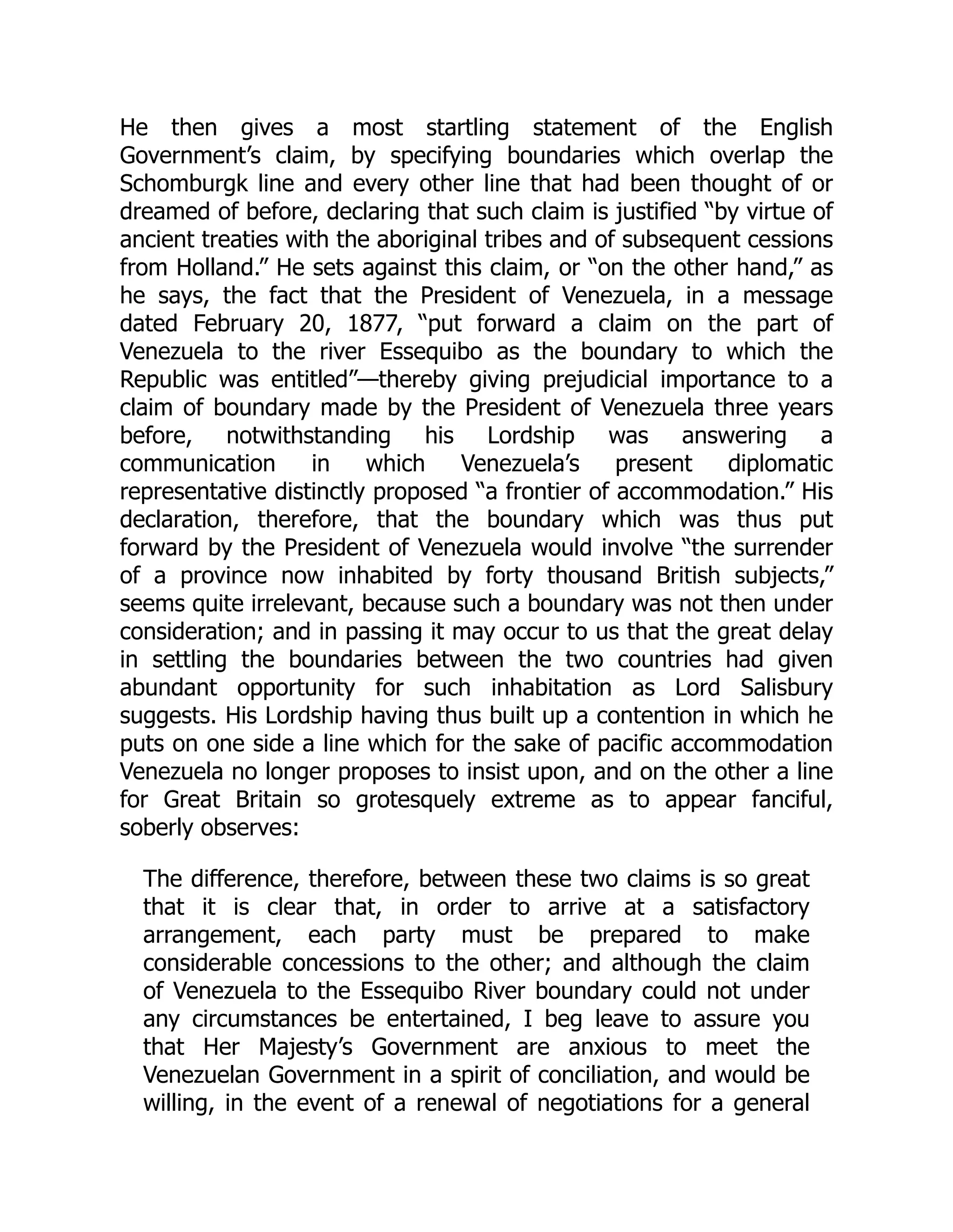 He then gives a most startling statement of the English
Government’s claim, by specifying boundaries which overlap the
Schomburgk line and every other line that had been thought of or
dreamed of before, declaring that such claim is justified “by virtue of
ancient treaties with the aboriginal tribes and of subsequent cessions
from Holland.” He sets against this claim, or “on the other hand,” as
he says, the fact that the President of Venezuela, in a message
dated February 20, 1877, “put forward a claim on the part of
Venezuela to the river Essequibo as the boundary to which the
Republic was entitled”—thereby giving prejudicial importance to a
claim of boundary made by the President of Venezuela three years
before, notwithstanding his Lordship was answering a
communication in which Venezuela’s present diplomatic
representative distinctly proposed “a frontier of accommodation.” His
declaration, therefore, that the boundary which was thus put
forward by the President of Venezuela would involve “the surrender
of a province now inhabited by forty thousand British subjects,”
seems quite irrelevant, because such a boundary was not then under
consideration; and in passing it may occur to us that the great delay
in settling the boundaries between the two countries had given
abundant opportunity for such inhabitation as Lord Salisbury
suggests. His Lordship having thus built up a contention in which he
puts on one side a line which for the sake of pacific accommodation
Venezuela no longer proposes to insist upon, and on the other a line
for Great Britain so grotesquely extreme as to appear fanciful,
soberly observes:
The difference, therefore, between these two claims is so great
that it is clear that, in order to arrive at a satisfactory
arrangement, each party must be prepared to make
considerable concessions to the other; and although the claim
of Venezuela to the Essequibo River boundary could not under
any circumstances be entertained, I beg leave to assure you
that Her Majesty’s Government are anxious to meet the
Venezuelan Government in a spirit of conciliation, and would be
willing, in the event of a renewal of negotiations for a general
 