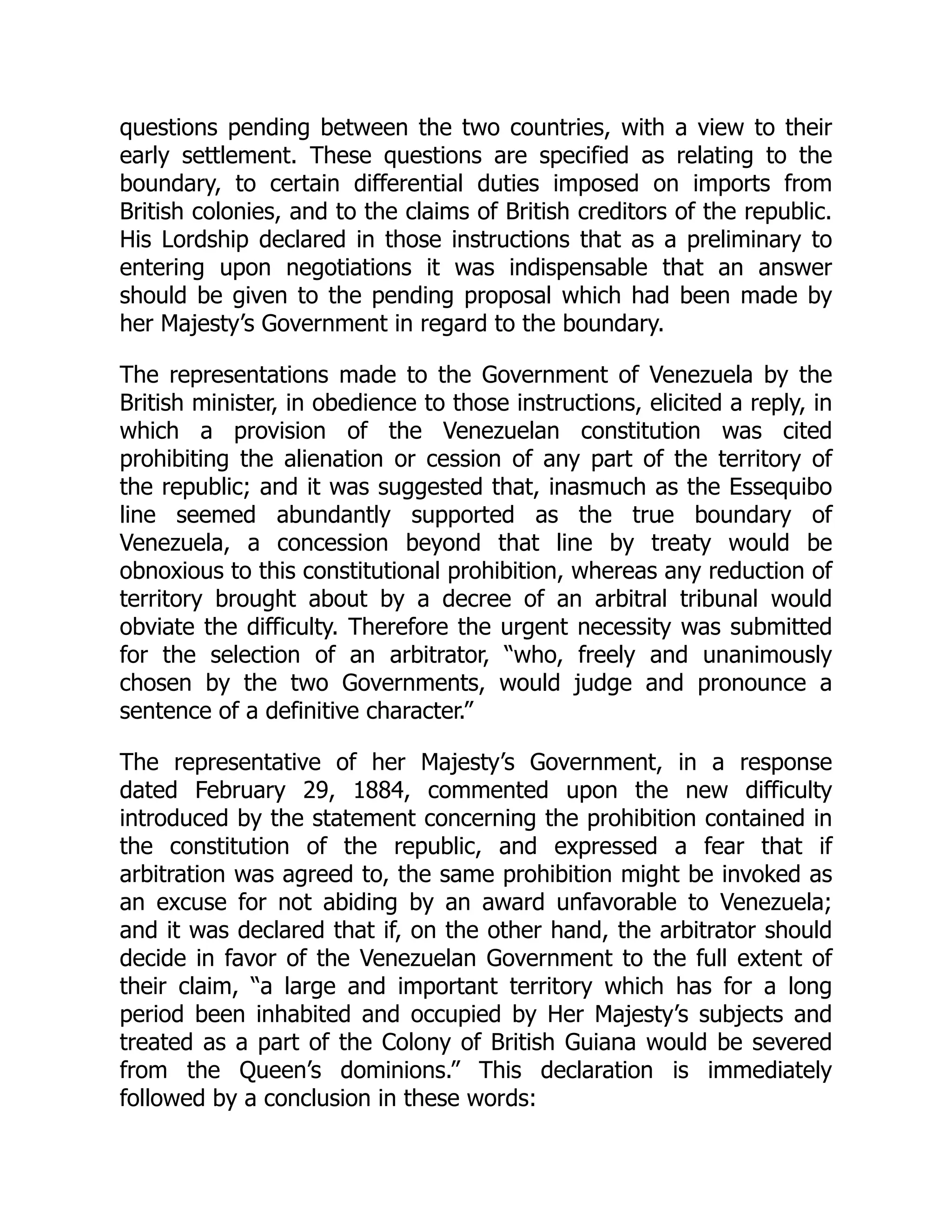 questions pending between the two countries, with a view to their
early settlement. These questions are specified as relating to the
boundary, to certain differential duties imposed on imports from
British colonies, and to the claims of British creditors of the republic.
His Lordship declared in those instructions that as a preliminary to
entering upon negotiations it was indispensable that an answer
should be given to the pending proposal which had been made by
her Majesty’s Government in regard to the boundary.
The representations made to the Government of Venezuela by the
British minister, in obedience to those instructions, elicited a reply, in
which a provision of the Venezuelan constitution was cited
prohibiting the alienation or cession of any part of the territory of
the republic; and it was suggested that, inasmuch as the Essequibo
line seemed abundantly supported as the true boundary of
Venezuela, a concession beyond that line by treaty would be
obnoxious to this constitutional prohibition, whereas any reduction of
territory brought about by a decree of an arbitral tribunal would
obviate the difficulty. Therefore the urgent necessity was submitted
for the selection of an arbitrator, “who, freely and unanimously
chosen by the two Governments, would judge and pronounce a
sentence of a definitive character.”
The representative of her Majesty’s Government, in a response
dated February 29, 1884, commented upon the new difficulty
introduced by the statement concerning the prohibition contained in
the constitution of the republic, and expressed a fear that if
arbitration was agreed to, the same prohibition might be invoked as
an excuse for not abiding by an award unfavorable to Venezuela;
and it was declared that if, on the other hand, the arbitrator should
decide in favor of the Venezuelan Government to the full extent of
their claim, “a large and important territory which has for a long
period been inhabited and occupied by Her Majesty’s subjects and
treated as a part of the Colony of British Guiana would be severed
from the Queen’s dominions.” This declaration is immediately
followed by a conclusion in these words:
 