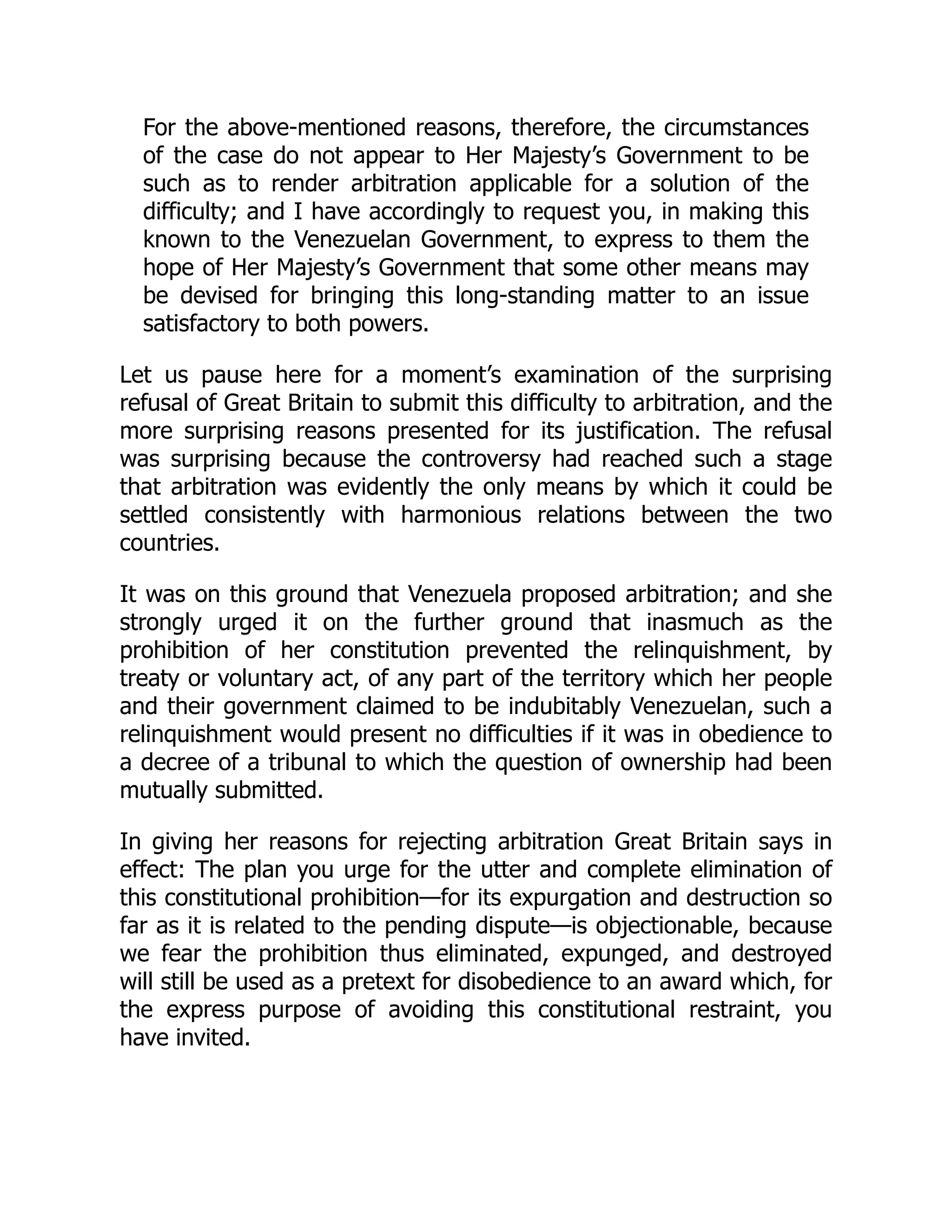 For the above-mentioned reasons, therefore, the circumstances
of the case do not appear to Her Majesty’s Government to be
such as to render arbitration applicable for a solution of the
difficulty; and I have accordingly to request you, in making this
known to the Venezuelan Government, to express to them the
hope of Her Majesty’s Government that some other means may
be devised for bringing this long-standing matter to an issue
satisfactory to both powers.
Let us pause here for a moment’s examination of the surprising
refusal of Great Britain to submit this difficulty to arbitration, and the
more surprising reasons presented for its justification. The refusal
was surprising because the controversy had reached such a stage
that arbitration was evidently the only means by which it could be
settled consistently with harmonious relations between the two
countries.
It was on this ground that Venezuela proposed arbitration; and she
strongly urged it on the further ground that inasmuch as the
prohibition of her constitution prevented the relinquishment, by
treaty or voluntary act, of any part of the territory which her people
and their government claimed to be indubitably Venezuelan, such a
relinquishment would present no difficulties if it was in obedience to
a decree of a tribunal to which the question of ownership had been
mutually submitted.
In giving her reasons for rejecting arbitration Great Britain says in
effect: The plan you urge for the utter and complete elimination of
this constitutional prohibition—for its expurgation and destruction so
far as it is related to the pending dispute—is objectionable, because
we fear the prohibition thus eliminated, expunged, and destroyed
will still be used as a pretext for disobedience to an award which, for
the express purpose of avoiding this constitutional restraint, you
have invited.
 