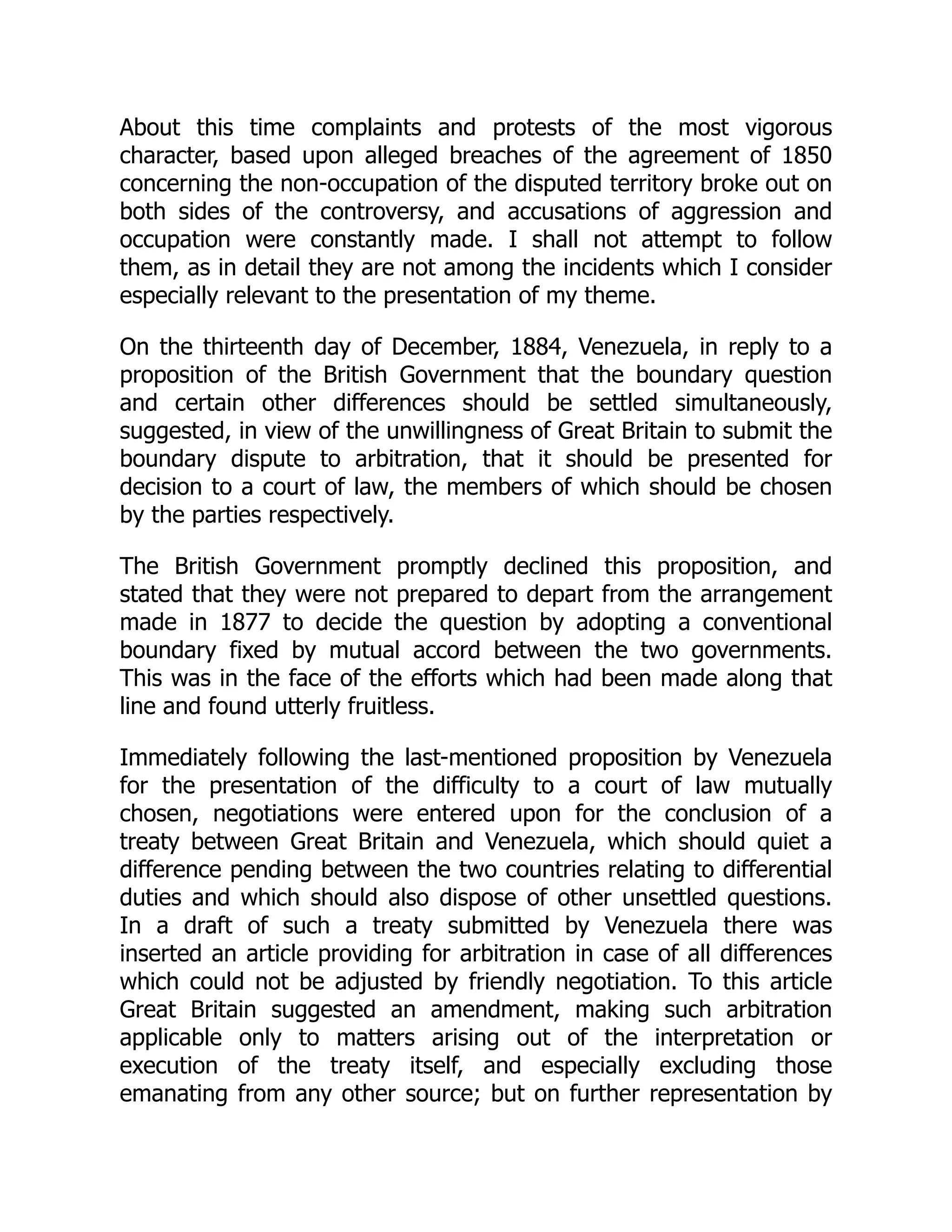 About this time complaints and protests of the most vigorous
character, based upon alleged breaches of the agreement of 1850
concerning the non-occupation of the disputed territory broke out on
both sides of the controversy, and accusations of aggression and
occupation were constantly made. I shall not attempt to follow
them, as in detail they are not among the incidents which I consider
especially relevant to the presentation of my theme.
On the thirteenth day of December, 1884, Venezuela, in reply to a
proposition of the British Government that the boundary question
and certain other differences should be settled simultaneously,
suggested, in view of the unwillingness of Great Britain to submit the
boundary dispute to arbitration, that it should be presented for
decision to a court of law, the members of which should be chosen
by the parties respectively.
The British Government promptly declined this proposition, and
stated that they were not prepared to depart from the arrangement
made in 1877 to decide the question by adopting a conventional
boundary fixed by mutual accord between the two governments.
This was in the face of the efforts which had been made along that
line and found utterly fruitless.
Immediately following the last-mentioned proposition by Venezuela
for the presentation of the difficulty to a court of law mutually
chosen, negotiations were entered upon for the conclusion of a
treaty between Great Britain and Venezuela, which should quiet a
difference pending between the two countries relating to differential
duties and which should also dispose of other unsettled questions.
In a draft of such a treaty submitted by Venezuela there was
inserted an article providing for arbitration in case of all differences
which could not be adjusted by friendly negotiation. To this article
Great Britain suggested an amendment, making such arbitration
applicable only to matters arising out of the interpretation or
execution of the treaty itself, and especially excluding those
emanating from any other source; but on further representation by
 