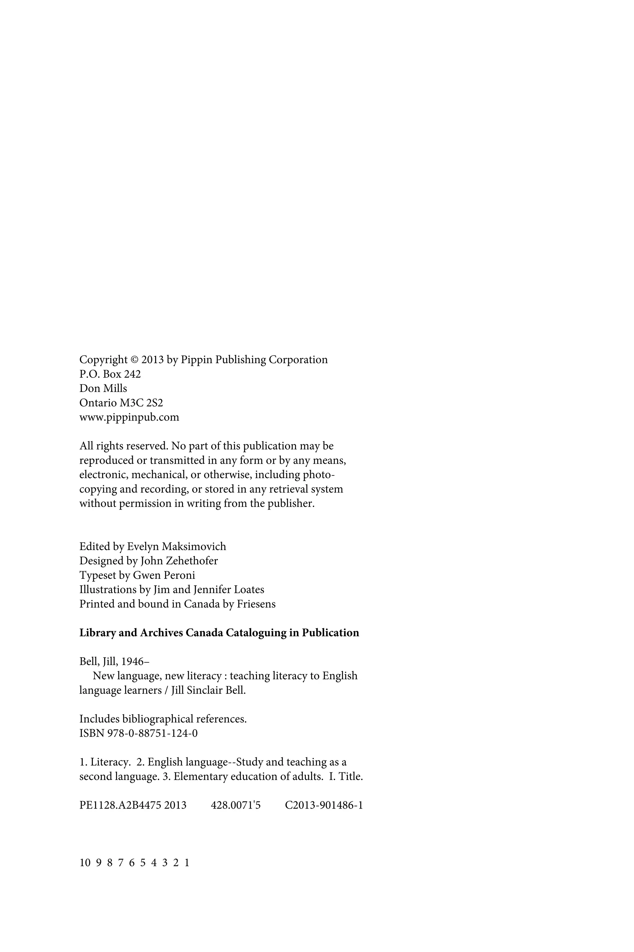 Copyright © 2013 by Pippin Publishing Corporation
P.O. Box 242
Don Mills
Ontario M3C 2S2
www.pippinpub.com
All rights reserved. No part of this publication may be
reproduced or transmitted in any form or by any means,
electronic, mechanical, or otherwise, including photo-
copying and recording, or stored in any retrieval system
without permission in writing from the publisher.
Edited by Evelyn Maksimovich
Designed by John Zehethofer
Typeset by Gwen Peroni
Illustrations by Jim and Jennifer Loates
Printed and bound in Canada by Friesens
Library and Archives Canada Cataloguing in Publication
Bell, Jill, 1946–
New language, new literacy : teaching literacy to English
language learners / Jill Sinclair Bell.
Includes bibliographical references.
ISBN 978-0-88751-124-0
1. Literacy. 2. English language--Study and teaching as a
second language. 3. Elementary education of adults. I. Title.
PE1128.A2B4475 2013 428.0071'5 C2013-901486-1
10 9 8 7 6 5 4 3 2 1
 