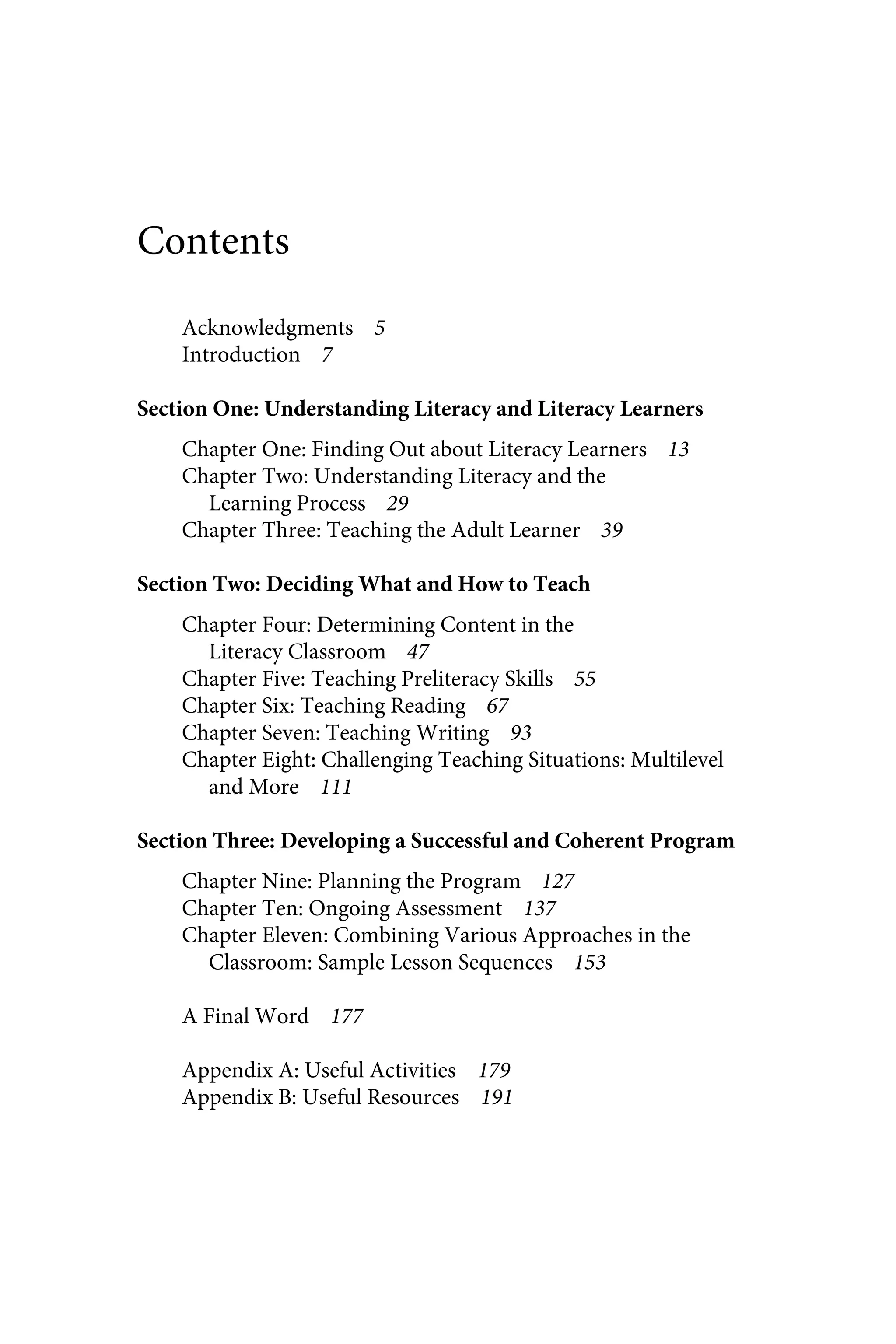 Contents
Acknowledgments 5
Introduction 7
Section One: Understanding Literacy and Literacy Learners
Chapter One: Finding Out about Literacy Learners 13
Chapter Two: Understanding Literacy and the
Learning Process 29
Chapter Three: Teaching the Adult Learner 39
Section Two: Deciding What and How to Teach
Chapter Four: Determining Content in the
Literacy Classroom 47
Chapter Five: Teaching Preliteracy Skills 55
Chapter Six: Teaching Reading 67
Chapter Seven: Teaching Writing 93
Chapter Eight: Challenging Teaching Situations: Multilevel
and More 111
Section Three: Developing a Successful and Coherent Program
Chapter Nine: Planning the Program 127
Chapter Ten: Ongoing Assessment 137
Chapter Eleven: Combining Various Approaches in the
Classroom: Sample Lesson Sequences 153
A Final Word 177
Appendix A: Useful Activities 179
Appendix B: Useful Resources 191
 