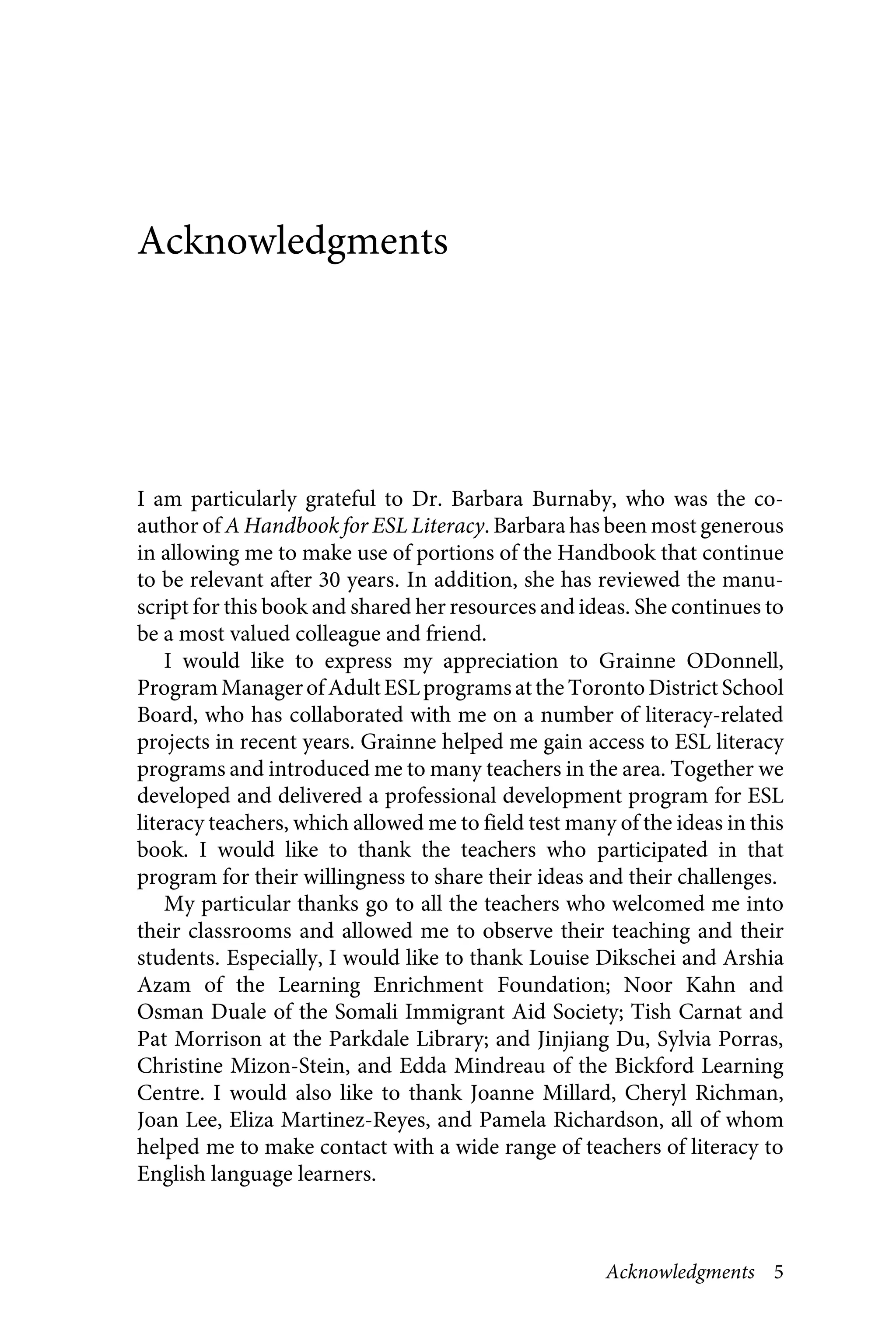 Acknowledgments 5
Acknowledgments
I am particularly grateful to Dr. Barbara Burnaby, who was the co-
author of A Handbook for ESL Literacy. Barbara has been most generous
in allowing me to make use of portions of the Handbook that continue
to be relevant after 30 years. In addition, she has reviewed the manu-
script for this book and shared her resources and ideas. She continues to
be a most valued colleague and friend.
I would like to express my appreciation to Grainne ODonnell,
ProgramManagerofAdultESLprogramsatthe Toronto District School
Board, who has collaborated with me on a number of literacy-related
projects in recent years. Grainne helped me gain access to ESL literacy
programs and introduced me to many teachers in the area. Together we
developed and delivered a professional development program for ESL
literacy teachers, which allowed me to field test many of the ideas in this
book. I would like to thank the teachers who participated in that
program for their willingness to share their ideas and their challenges.
My particular thanks go to all the teachers who welcomed me into
their classrooms and allowed me to observe their teaching and their
students. Especially, I would like to thank Louise Dikschei and Arshia
Azam of the Learning Enrichment Foundation; Noor Kahn and
Osman Duale of the Somali Immigrant Aid Society; Tish Carnat and
Pat Morrison at the Parkdale Library; and Jinjiang Du, Sylvia Porras,
Christine Mizon-Stein, and Edda Mindreau of the Bickford Learning
Centre. I would also like to thank Joanne Millard, Cheryl Richman,
Joan Lee, Eliza Martinez-Reyes, and Pamela Richardson, all of whom
helped me to make contact with a wide range of teachers of literacy to
English language learners.
 