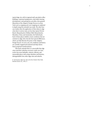 typical edge city, with its regional mall, speculative office
buildings, corporate headquarters, strip malls, housing
developments, and parking lots, provides a fine-grained
illustration of the Adaptive Design Process in action.
Tools such as mapping and cross-mapping are explained
in depth using this extended case study. The other four
case studies show the application of these ideas in edge
cities that in various ways, are less than typical: Revere
Beach, Massachusetts; Dedham Mall, Massachusetts;
Shenzhen, China; and Amsterdam, the Netherlands.
Each of these places exhibits certain conditions that are
common to edge cities, but also have special differences,
which can help illustrate the power of the Adaptive
Design Process. In every case, site conditions and history
are carefully mapped and analyzed and help inform
future proposed transformations.
This book contends that it is conceivable that edge
cities (and their suburban environs) could, over time,
evolve into more habitable, cohesive, efficient, and
memorable places with unique identities and histories,
distinguishable from other edge cities and suburbs.
1 Joel Garreau, Edge City: Life on the New Frontier (New York:
Random House, Inc., 1991), 9.
7
 