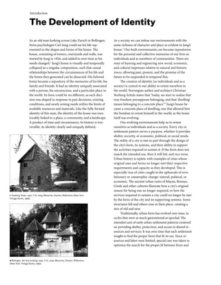 Introduction
As an old man looking across Lake Zurich in Bollingen,
Swiss psychologist Carl Jung could see his life rep-
resented in the shapes and forms of his house. The
house, consisting of towers, courtyards and walls, was
started by Jung in 1926, and added to over time as his
needs changed.1
Jung’s house is visually and temporally
collapsed as a singular composition, such that causal
relationships between the circumstances of his life and
the forms they generated can be dissected. His beloved
home became a repository of the memories of his life, his
family and friends. It had an identity uniquely associated
with a person, his unconscious, and a particular place in
the world. Its form could be no different, as each deci-
sion was shaped in response to past decisions, existing
conditions, and newly arising needs within the limits of
available resources and materials. Like the fully formed
identity of this man, the identity of the house was inex-
tricably linked to a place, a community, and a landscape.
A product of time and circumstance, its history is irre-
versible, its identity clearly and uniquely defined.
As a society we can imbue our environments with the
same richness of character and place so evident in Jung’s
house.2
Our built environments can become repositories
for the personal and collective memories of our lives as
individuals and as members of communities. There are
ways of layering and registering new social, economic,
and cultural impetuses relative to natural and historic
traces, allowing past, present, and the promise of the
future to be suspended in temporal flux.
The creation of identity (as individuals and as a
society) is central to our ability to orient ourselves in
the world. Norwegian author and architect Christian
Norberg-Schulz states that “today, we start to realize that
true freedom presupposes belonging, and that ‘dwelling’
means belonging to a concrete place.”3
Jung’s house be-
came a concrete place of dwelling, one that allowed him
the freedom to orient himself in the world, as the home
itself was evolving.
Our evolving environments help us to orient
ourselves as individuals and as a society. Every city or
settlement pattern serves a purpose, whether it provides
shelter, security, or economic, political, or social needs.
The utility of a city is met in part through the design of
the city’s form, its systems, and their ability to support
the activities required to sustain it. If the form does not
match the intended use, then it will fail, and vice versa.
Urban history is replete with examples of cities whose
original uses and forms no longer met their respective
requirements and capacity as they developed. This is
especially true of cities caught in the upheavals of revo-
lutionary or catastrophic change: natural, political, or
economic. The ancient urban ruins of Mayan, Roman,
Greek and other cultures illustrate how a city’s original
reason for being was no longer required, or how the
services required to sustain a city could no longer be met
by the form of the city and its supporting systems. Some
structures fell and others rose in their place, creating a
mix of old and new.
Traditionally, urban form has evolved over time, in
cycles that were as much generational as epochal. The
intended uses of early urban settlement patterns centered
on providing shelter, protection, and access to shared re-
sources and services. It was over time that each settlement
sought to find the proper form that fit its use. Since re-
sources and labor were limited, special care was taken to
optimize the search for the proper fit between form and
The Development of Identity
1 Dwelling Tower, 1923. C.G. Jung, Memories, Dreams, Reflections (New York:
Vintage Books, 1989).
2 Bollingen, the final building, 1955. C.G. Jung, Memories, Dreams, Reflections
(New York: Vintage Books, 1989).
 