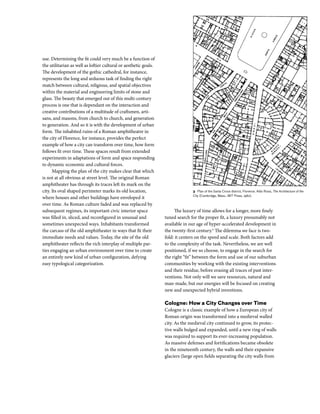 use. Determining the fit could very much be a function of
the utilitarian as well as loftier cultural or aesthetic goals.
The development of the gothic cathedral, for instance,
represents the long and arduous task of finding the right
match between cultural, religious, and spatial objectives
within the material and engineering limits of stone and
glass. The beauty that emerged out of this multi-century
process is one that is dependant on the interaction and
creative contributions of a multitude of craftsmen, arti-
sans, and masons, from church to church, and generation
to generation. And so it is with the development of urban
form. The inhabited ruins of a Roman amphitheatre in
the city of Florence, for instance, provides the perfect
example of how a city can transform over time, how form
follows fit over time. These spaces result from extended
experiments in adaptations of form and space responding
to dynamic economic and cultural forces.
Mapping the plan of the city makes clear that which
is not at all obvious at street level. The original Roman
amphitheater has through its traces left its mark on the
city. Its oval shaped perimeter marks its old location,
where houses and other buildings have enveloped it
over time. As Roman culture faded and was replaced by
subsequent regimes, its important civic interior space
was filled in, sliced, and reconfigured in unusual and
sometimes unexpected ways. Inhabitants transformed
the carcass of the old amphitheater in ways that fit their
immediate needs and values. Today, the site of the old
amphitheater reflects the rich interplay of multiple par-
ties engaging an urban environment over time to create
an entirely new kind of urban configuration, defying
easy typological categorization.
The luxury of time allows for a longer, more finely
tuned search for the proper fit, a luxury presumably not
available in our age of hyper-accelerated development in
the twenty-first century.4
The dilemma we face is two-
fold: it centers on the speed and scale. Both factors add
to the complexity of the task. Nevertheless, we are well
positioned, if we so choose, to engage in the search for
the right “fit” between the form and use of our suburban
communities by working with the existing interventions
and their residue, before erasing all traces of past inter-
ventions. Not only will we save resources, natural and
man-made, but our energies will be focused on creating
new and unexpected hybrid inventions.
Cologne: How a City Changes over Time
Cologne is a classic example of how a European city of
Roman origin was transformed into a medieval walled
city. As the medieval city continued to grow, its protec-
tive walls bulged and expanded, until a new ring of walls
was required to support its ever-increasing population.
As massive defenses and fortifications became obsolete
in the nineteenth century, the walls and their expansive
glaciers (large open fields separating the city walls from
3 Plan of the Santa Croce district, Florence. Aldo Rossi, The Architecture of the
City (Cambridge, Mass.: MIT Press, 1982).
 