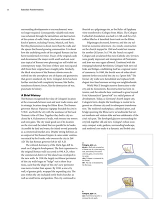 surrounding developments or encroachments) were
no longer required. Consequently, valuable real estate
was reclaimed through the demolition and destruction
of the system of walls. Many cities have witnessed this
kind of pattern, including Vienna, Munich, and Paris.
But this phenomenon is about more than the walls and
the spaces that bound growing communities. It is about
how the underlying order of the original Roman city has
been transformed over time. Traces of the original cardo
and decumanus (the major north-south and east-west
axes typical of Roman town planning) are still visible on
contemporary maps. The lines of these axes may jog and
shift from their original laser straight paths. Similarly,
the block structures of the Roman colonies were ab-
sorbed into the amorphous sets of shapes and geometries
that govern medieval city form. Cologne’s form has been
further enriched with complexity because, like Berlin,
tumultuous historic forces, like the destruction of war,
punctuate its history.
A Brief History
The Romans recognized the value of Cologne’s location
at the crossroads between east and west trade routes, and
its strategic location along the Rhine River. The Roman
governor Marcus Vipsanius Agrippa founded the city in
53 B.C. and built the city with the assistance of the local
Teutonic tribe of Ubier. Together they built a city en-
closed by 4.5 kilometers of walls, with twenty-one towers
and nine gates. The city made good use of its location
on the river and the island that ran parallel to its banks.
Accessible by land and water, the island served primarily
as a commercial/market area. Despite strong defenses, as
an outpost of the Roman Empire, it came under continu-
ous attack by the Franks, who overran the city in 260
AD. The last Roman governor left in 425 A.D.
The cultural dormancy of the Dark Ages left its
mark on Cologne’s development. The first expansions to
the original Roman walls occurred in 950 A.D., when
the commercial district of the island was enveloped in
the new walls. In 1106 the largely rectilinear perimeter
of the city walls began to “bulge” out in three loca-
tions, such that the shape of the city’s new perimeter
was more circular than square. By 1180, a new city
wall, of greater girth, wrapped the expanding city. The
area within the city included newly built churches as
well as small farms and gardens. The city continued to
flourish as a pilgrimage site, as the Relics of Epiphany
were transferred to Cologne from Milan. The Cologne
Cathedral’s foundation was laid in 1248, and the city’s
coffers filled as it benefited from trade on the Rhine.
Pilgrimages decreased, however, and the city suf-
fered an economic downturn. As a result, construction
on the church stopped in 1560 and would not resume
for another 282 years. In 1794, the French occupied
Cologne and secularized this most Catholic city. Services
were greatly improved, and immigration of Protestants
and Jews was once again allowed. Combined with the
emerging Industrial Revolution, Cologne built new rail
links and bridges, establishing itself as a regional center
of commerce. In 1880, the fourth wave of urban devel-
opment further encircled the city in a “green belt.” The
former city walls were demolished and replaced with
elegant tree-lined avenues serving new neighborhoods.
World War II brought massive destruction to the
city and its monuments. Reconstruction has been ex-
tensive, and the suburbs have continued to grow beyond
Fritz Schumacher’s “green belt” in a radial pattern of
development. Today, as Germany’s fourth largest city,
Cologne’s form, despite the bombings, is rooted in its
genesis as a Roman city and its subsequent transforma-
tion. The medieval marketplace, cathedral spires, and
bridge spanning the Rhine serve as landmarks that ori-
ent residents and visitors alike and are emblematic of the
city’s rich past. The developed glaciers surrounding the
city link together old and new. Cologne’s robust econ-
omy, compact scale, gardens, surrounding landscape,
and medieval core make it a dynamic and livable city.
5
Cologne, 950 a.d.
950: Commercial quarter is
enclosed by city walls.
4
Cologne, 900 a.d.
53 b.c.: Built and occupied as
a Roman city. A 4.5 km-long city
wall, with twenty-one towers
and nine gates, circumscribes
its center.
460: Cologne is conquered by
the Franks.
881: The city is devastated by
the Normans.
Suburban Transformations
12
 