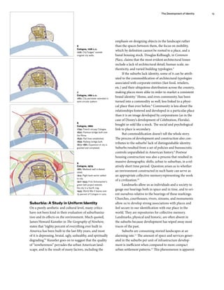emphasis on designing objects in the landscape rather
than the spaces between them, the focus on mobility,
which by definition cannot be rooted to a place, and a
banal housing stock. Douglas Kelbaugh, in Common
Place, claims that the most evident architectural losses
include a lack of architectural detail, human scale, au-
thenticity, and varied building typologies.6
If the suburbs lack identity, some of it can be attrib-
uted to the commodification of architectural typologies
associated with corporate entities (fast food, retailers,
etc.) and their ubiquitous distribution across the country,
making places more alike in order to market a consistent
brand identity.7
Home, and even community, has been
turned into a commodity as well, less linked to a physi-
cal place than ever before.8
Community is less about the
relationships fostered and developed in a particular place
than it is an image developed by corporations (as in the
case of Disney’s development of Celebration, Florida),
bought or sold like a stock. The social and psychological
link to place is secondary.
But commodification doesn’t tell the whole story.
The process of development and construction also con-
tributes to the suburbs’ lack of distinguishable identity.
Suburbs resulted from a set of policies and bureaucratic
controls unparalleled in American history.9
Postwar
housing construction was also a process that resulted in
massive demographic shifts, urban to suburban, in a rel-
atively short time period. Question arises as to whether
an environment constructed in such haste can serve as
an appropriate collective memoryrepresenting the work
of a civilization.10
Landmarks allow us as individuals and a society to
gauge our bearings both in space and in time, and to ori-
ent ourselves relative to the bearings of these markings.
Churches, courthouses, rivers, streams, and monuments
allow us to develop strong associations with places and
feel secure in our identification with our place in the
world. They are repositories for collective memory.
Landmarks, physical and historic, are often absent in
the suburbs because development has wiped away most
traces of the past.
Suburbs are consuming storied landscapes at an
alarming rate.11
The amount of space and services gener-
ated in the suburbs per unit of infrastructure develop-
ment is inefficient when compared to more compact
urban settlement patterns.12
This phenomenon is apparent
6
Cologne, 1106 a.d.
1106: City”bulges” outside
original city walls.
Suburbia: A Study in Uniform Identity
On a purely aesthetic and cultural level, many critics
have not been kind in their evaluation of suburbaniza-
tion and its effects on the environment. Much quoted,
James Howard Kunstler in The Geography of Nowhere,
states that “eighty percent of everything ever built in
America has been built in the last fifty years, and most
of it is depressing, brutal, ugly, unhealthy, and spiritually
degrading.”5
Kunstler goes on to suggest that the quality
of “nowhereness” pervades the urban American land-
scape, and is the result of many factors, including the
7
Cologne, 1180 a.d.
1180: City perimeter extended in
semi-circular pattern.
8
Cologne, 1880
1794: French occupy Cologne.
1822: Pontoon bridge built over
the Rhine.
1830: Rail lines established.
1859: Railway bridge built.
1873–1881: Expansion of city is
granted and completed.
9
Cologne, 1979
1881: Medieval wall is demol-
ished.
1914: Right bank sector added
to city.
1917–1933: Fritz Schumacher’s
green belt project extends
the city in a fourth ring.
1945: World War II leaves over
75 percent of Cologne in ruins.
The Development of Identity 13
 