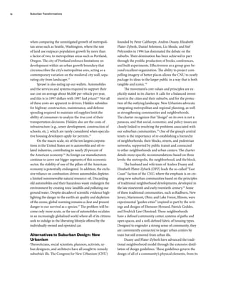 when comparing the unmitigated growth of metropoli-
tan areas such as Seattle, Washington, where the rate
of land use outpaces population growth by more than
a factor of two, to metropolitan areas such as Portland,
Oregon. The city of Portland enforces limitations on
development within an urban growth boundary that
circumscribes the city’s metropolitan area, acting as a
contemporary variation on the medieval city wall, sepa-
rating city from landscape.13
Sprawl is also eating up our wallets. Automobiles
and the services and systems required to support their
use cost on average about $6,000 per vehicle per year,
and this is in 1997 dollars with 1997 fuel prices!14
Not all
of these costs are apparent to drivers. Hidden subsidies
for highway construction, maintenance, and defense
spending required to maintain oil supplies limit the
ability of consumers to analyze the true cost of their
transportation decisions. Hidden also are the costs of
infrastructure (e.g., sewer development, construction of
schools, etc.), which are rarely considered when specula-
tive housing developers apply for permits.15
On the macro scale, six of the ten largest corpora-
tions in the United States are in automobile and oil-re-
lated industries, contributing to nearly 20 percent of
the American economy.16
As foreign car manufacturers
continue to carve out bigger segments of this economic
sector, the stability of one of the pillars of the American
economy is potentially endangered. In addition, the exclu-
sive reliance on combustion-driven automobiles depletes
a limited nonrenewable natural resource: oil. Discarding
old automobiles and their hazardous waste endangers the
environment by creating toxic landfills and polluting our
ground water. Despite decades of scientific evidence high-
lighting the danger to the earth’s air quality and depletion
of the ozone, global warming remains a clear and present
danger to our survival as a species.17
The problem will be-
come only more acute, as the use of automobiles escalates
in an increasingly globalized world where all of its citizens
seek to indulge in the liberating lifestyle offered by the
individually owned and operated car.
Alternatives to Suburban Design: New
Urbanism
Theoreticians, social scientists, planners, activists, ur-
ban designers, and architects have all sought to remedy
suburbia’s ills. The Congress for New Urbanism (CNU)
founded by Peter Calthorpe, Andres Duany, Elizabeth
Plater-Zyberk, Daniel Solomon, Liz Moule, and Stef
Polyzoides in 1994 has dominated the debate on the
suburbs. Their domination has been achieved in part
through the prolific production of books, conferences,
and built experiments. Effectiveness as a group goes be-
yond excellent organization. The ability to project com-
pelling imagery of better places allows the CNU to neatly
package its ideas to the larger public in a way that is both
tangible and iconic.18
The movement’s core values and principles are ex-
plicitly stated in its charter. It calls for a balanced invest-
ment in the cities and their suburbs, and for the protec-
tion of the outlying landscape. New Urbanists advocate
integrating metropolitan and regional planning, as well
as strengthening communities and neighborhoods.
The charter recognizes that “design” on its own is not a
panacea, and that social, economic, and policy issues are
closely linked to resolving the problems associated with
our suburban communities.19
One of the group’s central
tenets is the importance of re-establishing a hierarchy
of neighborhoods, their blocks, streets, and pedestrian
networks, supported by public transit and connected
to other neighborhoods and urban centers. The charter
details more specific recommendations based on three
levels: the metropolis, the neighborhood, and the block.
The husband and wife team of Andres Duany and
Elizabeth Plater-Zyberk (DPZ) leads the so-called “East
Coast” faction of the CNU, where the emphasis is on cre-
ating new suburban communities based on the principles
of traditional neighborhood developments, developed in
the late nineteenth and early twentieth century.20
Some
of these traditional communities, such as Radburn, New
Jersey; Mariemont, Ohio; and Lake Forest, Illinois, were
experimental “garden cities” inspired in part by the writ-
ings and designs of Ebenezer Howard, Patrick Geddes,
and Fredrick Law Olmstead. These neighborhoods
have a defined community center, systems of paths and
open spaces, and a well-defined fabric of housing types.
Designed to engender a strong sense of community, they
are conveniently connected to larger urban centers by
train but still removed from urban ills.
Duany and Plater-Zyberk have advanced the tradi-
tional neighborhood model through the extensive distil-
lation of design guidelines. These guidelines govern the
design of all of a community’s physical elements, from its
Suburban Transformations
14
 
