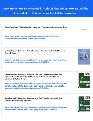 Here are some recommended products that we believe you will be
interested in. You can click the link to download.
Asian American Political Action Suburban Transformations James S Lai
https://ebookbell.com/product/asian-american-political-action-
suburban-transformations-james-s-lai-51894870
Latino Orlando Suburban Transformation And Racial Conflict Simone
Pierre Delerme
https://ebookbell.com/product/latino-orlando-suburban-transformation-
and-racial-conflict-simone-pierre-delerme-23892250
Dont Blame Us Suburban Liberals And The Transformation Of The
Democratic Party Pilot Project Ebook Available To Selected Us
Libraries Only Lily Geismer
https://ebookbell.com/product/dont-blame-us-suburban-liberals-and-the-
transformation-of-the-democratic-party-pilot-project-ebook-available-
to-selected-us-libraries-only-lily-geismer-51949484
Dont Blame Us Suburban Liberals And The Transformation Of The
Democratic Party Lily Geismer
https://ebookbell.com/product/dont-blame-us-suburban-liberals-and-the-
transformation-of-the-democratic-party-lily-geismer-5046708
 