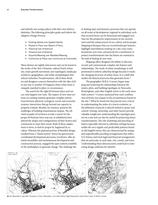 and suburbs into unique places with their own distinct
identities. The following principles guide and inform the
Adaptive Design Process:
 Evolving Identity over Applied Identity
 Rooted to Place over Absent of Place
 Historical over A-historical
 Temporal over A-temporal
 Acquired Meaning over Marketed Meaning
 Community as Place over Community as Commodity
These themes are tightly interwoven and can be found in
the works of the New Urbanists, radical Dutch urban-
ists, smart growth movement, new typologists, landscape
architects, geographers, and urban morphologists that
inform Suburban Transformations. All of these think-
ers and designers concern themselves with the idea of fit
in one way or another. Fit happens when urban form is
uniquely matched to place or circumstance.
The search for the right fit between place and use
can only happen over time. The impact of new interven-
tions on existing contexts generates complex interac-
tions between physical, ecological, social, and economic
systems: interactions that go beyond our capacity to
properly evaluate. Brasilia, for instance, presents the
challenges of building instantaneous utopias. The oft-
cited example of Levittown reveals a search for the
proper fit between form and use, as inhabitants have
altered the shapes and configurations of their homes and
community to meet their needs. Both of these adapta-
tions to form, to find its proper fit, happened by ac-
cident. Whereas the planned portion of Brasilia’s design
resulted from a “closed system” driven by government
coordinated development processes, Levittown, after its
initial monolithic and instantaneous development and
construction process, engaged the open systems available
in the marketplace to generate change. The challenge lies
in finding open and dynamic processes that can operate
on all scales of development, regional to individual, such
that societal forces can be harnessed and engaged over
time for the productive improvement of our environ-
ment and the enhancement of our culture and its people.
Mapping techniques that can record landscape features,
highlight interrelations existing on a site, trace trans-
formations over time, and provide for a mechanism to
project transformations into the future are essential to
the task of finding fit over time.
Mapping offers designers the ability to discover,
record, and communicate complex site features and
relationships. The study of urban morphology is well
positioned to inform suburban design because it tracks
the changing structure of urban tissue. It is a field that
studies the historical process that generates form.21
The geographer M.R.G. Conzen, began map-
ping and analyzing the relationships between the
streets, plots, and building typologies in Newcastle,
Birmingham, and other English towns in the early twen-
tieth century.22
Conzen examined how each combina-
tion of forms was unique to the circumstances found on
the site.23
What he found was that parcels were critical
to understanding the order of a town’s evolution, as
the definition of parcels is directly linked to power and
control. Zoning, ownership, and other factors provide
valuable insight into understanding the typologies pres-
ent on a site and can also be useful for projecting future
transformations. The role of plotting and parceling of
land is especially relevant to suburban settings because,
unlike the very regular and predictable patterns found
in old English towns, they are characterized by unique
and unpredictable parceling arrangements that reflect
U.S. history and track legal and financial arrangements
that are particular to each state, city, county, and town.
Understanding these idiosyncrasies could lead to inter-
esting design solutions for suburbs.
16 Suburban Transformations
12 Left: Newcastle in 1746 (after Thompson). Center: Newcastle in 1770 (after Hutton). Right: Newcastle in 1830 (Oliver’s plan). © M.R.G. Conzen.
 