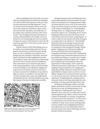 Urban morphologist James Vance built on Conzen’s
ideas by outlining the processes involved in morphogen-
esis, which includes land assignment, connection, initia-
tion and transformation through adaptation.24
Vance
saw beyond a formal and physical analysis of the city’s
structure by taking into consideration capital accumu-
lation and transfers, speculation, and market forces in
his analysis, long considered a weakness of the Conzen
School.25
Vance’s mapping techniques therefore give us
a tool for understanding how, for example, a farm sub-
divided for tract housing might later on be recombined
for large scale commercial development; it has to do with
improving capital flows, or how much revenue a piece of
land can produce.
Professor Emeritus of MIT John Habraken gives us
yet another way of understanding urban form by map-
ping the various levels of control and decision making
power on a site. For Habraken, the arcaded streets of
Bologna, the ruins of Pompeii, Amsterdam’s canal lined
blocks, and Boston’s Back Bay neighborhood, provide
rich examples of urban tissue that has been inhabited and
altered over time to meet the needs of its inhabitants.26
These environments can be viewed through a filter of
levels, representing different scales of control from block
to street to building to room. Habraken’s mapping tech-
niques show how territorial control is exercised over a
site and its structures by its inhabitants. In any suburb or
edge city, territory is controlled in ways that reflect vari-
ous levels of national, state, county, city, neighborhood,
and individual interests. All of these influences are strong
determinants of how land is inhabited and controlled.
The great landscape architect Ian McHarg provides a
tool for understanding the interconnectedness of natural
systems by overlaying or cross-mapping separate ecologi-
cal systems that play a role on a site. In his seminal book
Design with Nature, through case studies of communities
on the outskirts of Washington, D.C. and Philadelphia,
McHarg provides “an ecological manual for the good
steward who aspires to art.” For McHarg, this art involves
bringing into balance the needs of the human environ-
ment with the natural environment, recognizing that “in
order to endure we must maintain the bounty of the great
cornucopia which is our inheritance.”27
His beautifully
illustrated book lays out strategies and processes that
distill information about the landscape and the needs
of contemporary urban development through a “physio-
graphic” mapping process. With great foresight and
inventiveness that preceded the development of
Geographical Information Systems (GIS),28
McHarg laid
one transparent map of information about the site’s ecol-
ogy and physical attributes over another, like a “complex
X-ray photograph with dark and light tones.”29
Together,
these composite maps reveal important values and
opportunities for future designs, which consider the
multitude of natural forces operating on a site. McHarg’s
mapping techniques inspired the cross-mapping tech-
niques discussed later in this book. Instead of just overlay-
ing the different ecological systems at work on a site the
Adaptive Design Process examines all systems operating
on a site, from environment to infrastructure, plots, and
capital flows. Through graphically comparing relevant
community features, interesting relationships that make
up identity can be discovered and enhanced over time.
Building on the McHargian tradition, Anuradha
Mathur and Dilip da Cunha have documented, through
lush and rich visuals, the shifting landscape of the
Mississippi River. Challenging the Army Corp of
Engineers’ vision of the river as an object that “arrest[s]
time through hydrology,” Mathur and da Cunha attempt
to define the Mississippi “as a dynamic, living phenom-
enon that asserts its own dimensions.”30
It is the journey
to understand this river that led to this extraordinary
compilation of maps, charts, sections, paintings, photo-
transects, and silk-screens, highlighting the behavior
and conflicts that arise in the relationship between a
powerful natural system, like the Mississippi, and man’s
attempt to inhabit its boundaries.
17
13 Map of Pompeii illustrating an “urban tissue” comprised of a courtyard typology,
transformed to meet the needs of different users over time. John Habraken,
Transformations of the Site (Cambridge, Mass.: Awater Press, 1988).
The Development of Identity
 