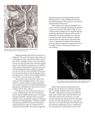 Mapping ultimately leads back to the search for ty-
pological fit. The search for fit between form and use can
be developed over time, such that form follows use over
time. As the use changes, the form must accommodate
the new use, unless the performance parameters (spatial,
material, and cultural) of a particular use are malleable.
If this reciprocal relationship between form and use can-
not find a temporally dynamic equilibrium, by defini-
tion, the form (the city and its buildings) will die; this is
one reason for the decline of suburbs and edge cities. It
also argues for the invention of new building typologies
that can better serve and enhance our suburbs.
Many architects have devoted their careers to de-
vising new kinds of buildings and form. They are not
bound by a common ideology or organizational affilia-
tions, yet their speculations on suburban pathology show
great promise in defining forms and processes to recon-
cile place with the “space of flows.”31
Peter Rowe terms the area between country and
city the “middle landscape.” He views the problem of
constructing the middle landscape as one of reconciling
the object in the field.32
He proposes the use of poetic
operations such as juxtaposition, scaling, and ordering to
generate new building typologies.33
Numerous examples
of proposals generated by his Harvard GSD graduate
students illustrate how edge city corridors have been
transformed. Taken together, these projects suggest that
typological inventions can fundamentally reconsider
function and form, as well as building and landscape.
The middle landscape, in Rowe’s mind, is an area ripe for
experimentation and discovery.34
Other designers have embraced typological inven-
tion as a means of reordering and repairing the suburban
condition as well. Steven Holl, author of Edge of a City,
envisions hybrid typologies and new programs that help
mediate the edge between landscape and metropolis.35
Moshe Safdie extrapolates typologies from contempo-
rary mega-structures, which are endemic to suburbs,
and turns them into multi-layered, intermodal urban
centers.36
Collectively, the strength of these proposals
lies in their ability to inspire the invention of new forms
of urbanity rooted to contemporary programs, sites,
and conditions.
Radical Dutch urbanists have generated new ty-
pologies that mix infrastructure, landscape, and build-
ings. For example, Koolhaas’s urban vision, expressed
in Eurallile, a high-speed train station and multimodal
urban center in Lille, France, shares the Futurists’ view
of Sant’Elia’s studies for the Citta Nuova, a city built
around its infrastructure and conceived of as movement,
not stasis. The radical proposals for Lace, a new type of
urban form conceived by the Dutch firm MVRDV, create
new motorway configurations, such as a “roulade,”that
are “transmuted into a vertical bundle of roads” where
18 Suburban Transformation
14 Harold Fisk’s 1944 maps of the Mississippi River provide a beautiful example of
how natural systems such as rivers can change over time.
15 A hybrid dam structure for Cleveland that could support multiple public programs.
Steven Holl, Edge of a City (New York: Princeton Architectural Press, 1991).
 