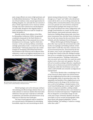 quiet, energy-efficient cars weave at high speed past, and
to, fluidly defined destinations.37
The hyper-efficient sys-
tem of laced roadways creates unusual opportunities for
building alongside, over, and under this new network of
places. Similar opportunities exist in American suburbs
and edge cities where infrastructure and development
are inextricably, though less than elegantly, linked. A
mall, its parking lot and access roads for example are
linked, but banally so.
Monolab, another Dutch offshoot of the Office
for Metropolitan Architecture (OMA), has generated
a multitude of proposals for the Dutch Ministry of
Spatial Planning. Many of these proposals focus on the
development of an infrascape, “a grid in which infra-
structure—in this case freeway, beltway, conventional
and high-speed railway tracks—is interwoven with city
and landscape.”38
Infrascape projects have also created
strategies for developing underutilized land between
the boundaries of the motorway and its adjacent urban
settlements, as well as over highway intersections to cre-
ate colossal structures of land, form, and infrastructure.
Hybrid typologies such as the infrascape could pro-
vide satisfying and efficient design solutions that are cur-
rently unknown to American suburbs where farm abuts
subdivision, buses ply major roads that are unfriendly
to pedestrians, and amenities and infrastructure cut up
large tracts of otherwise intact landscapes.
The Smart Growth approach seeks to remedy the
ever-outward march of development by redeveloping
brownfields, empty lots, and concentrating new devel-
opment among existing structures. Time is engaged
through acts of “repair” and “infill,” as the old and new
coexist side by side in an ever-evolving community. By
working within constrained boundaries, these processes
can in turn generate new and sometimes unexpected
spatial-temporal typologies that emerge out of neces-
sity. Unique and idiosyncratic urban configurations with
strongly rooted identities are created. Like the radical
Dutch urbanists, smart growth advocates embrace in-
frastructure. Building along existing roads, sewer lines,
power transmission lines, and other forms of infrastruc-
ture not only saves money, but also saves forests, farms,
wetlands, and other landscapes from development.
William McDonough and Michael Braungart ex-
plore other ways to protect the environment that could
involve new typologies and building methods. In their
book Cradle to Cradle they stray from a restrictive view
of environmental protection, characterized by the four
R’s (reduce, reuse, recycle, and regulate), and advocate
for design that is based on lifecycles. Biological metabo-
lism serves as a metaphor for processing waste such that
waste becomes generative.39
Buildings could produce
their own power and convert their own waste into useful
products such as clean water and vegetation. The city it-
self can be recycled according to lifecycles. Long lifecycle
features such as infrastructure provide the backbone for
development, while short-lived features such as retail
outlets could be flexible and constantly reconfigured and
reprogrammed.
Anne Vernez Moudon takes a morphological view
of San Francisco’s Alamo Square area and documents
how this neighborhood has been able to accommodate
the demographic shifts of a growing urban center. The
adaptability and flexibility of this neighborhood can be
attributed in part to the design of the city block struc-
ture as well as the buildings. A detailed analysis of the
wood-framed building types reveals a highly “resilient”
system of component assemblies, yielding multiple
spatial and territorial definition that is never limited to a
finite form of architectural expression.40
Neighborhoods
that are designed to accommodate change not only
create more unique community identities, but also are
more likely to survive societal and demographic shifts.
Stuart Brand calls designed adaptability “scenario
buffered building.” The building is “treated as a strategy
rather than a plan.”41
The Development of Identity 19
16 The Breda Sands infrascape supports infrastructure and a multitude of uses in
and about a shell of artificial landscape. © Monolab Architects.
 