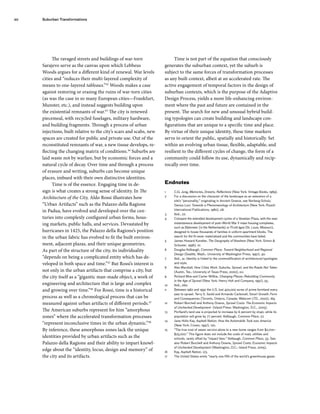 The ravaged streets and buildings of war-torn
Sarajevo serve as the canvas upon which Lebbeus
Woods argues for a different kind of renewal. War levels
cities and “reduces their multi-layered complexity of
means to one-layered tableaux.”42
Woods makes a case
against restoring or erasing the ruins of war-torn cities
(as was the case in so many European cities—Frankfurt,
Munster, etc.), and instead suggests building upon
the existential remnants of war.43
The city is renewed
piecemeal, with recycled fuselages, military hardware,
and building fragments. Through a process of urban
injections, built relative to the city’s scars and scabs, new
spaces are created for public and private use. Out of the
reconstituted remnants of war, a new tissue develops, re-
flecting the changing matrix of conditions.44
Suburbs are
laid waste not by warfare, but by economic forces and a
natural cycle of decay. Over time and through a process
of erasure and writing, suburbs can become unique
places, imbued with their own distinctive identities.
Time is of the essence. Engaging time in de-
sign is what creates a strong sense of identity. In The
Architecture of the City, Aldo Rossi illustrates how
“Urban Artifacts” such as the Palazzo della Ragione
in Padua, have evolved and developed over the cen-
turies into complexly configured urban forms, hous-
ing markets, public halls, and services. Devastated by
hurricanes in 1425, the Palazzo della Ragione’s position
in the urban fabric has evolved to fit the built environ-
ment, adjacent plazas, and their unique geometries.
As part of the structure of the city, its individuality
“depends on being a complicated entity which has de-
veloped in both space and time.”45
But Rossi’s interest is
not only in the urban artifacts that comprise a city, but
the city itself as a “gigantic man-made object, a work of
engineering and architecture that is large and complex
and growing over time.”46
For Rossi, time is a historical
process as well as a chronological process that can be
measured against urban artifacts of different periods.47
The American suburbs represent for him “amorphous
zones” where the accelerated transformation processes
“represent inconclusive times in the urban dynamic.”48
By inference, these amorphous zones lack the unique
identities provided by urban artifacts such as the
Palazzo della Ragione and their ability to impart knowl-
edge about the “identity, locus, design and memory” of
the city and its artifacts.
Time is not part of the equation that consciously
generates the suburban context, yet the suburb is
subject to the same forces of transformation processes
as any built context, albeit at an accelerated rate. The
active engagement of temporal factors in the design of
suburban contexts, which is the purpose of the Adaptive
Design Process, yields a more life-enhancing environ-
ment where the past and future are contained in the
present. The search for new and unusual hybrid build-
ing typologies can create building and landscape con-
figurations that are unique to a specific time and place.
By virtue of their unique identity, these time markers
serve to orient the public, spatially and historically. Set
within an evolving urban tissue, flexible, adaptable, and
resilient to the different cycles of change, the form of a
community could follow its use, dynamically and recip-
rocally over time.
Endnotes
1 C.G. Jung, Memories, Dreams, Reflections (New York: Vintage Books, 1989).
2 For a discussion on the character of the landscape as an extension of a
site’s “personality,” originating in Ancient Greece, see Norberg-Schulz,
Genius Loci: Towards a Phenomenology of Architecture (New York: Rizzoli
International Publications, 1980), 28.
3 Ibid., 22.
4 Compare the extended development cycles of a Venetian Plaza, with the near
instantaneous development of post–World War II mass housing complexes,
such as Bijlemeer (in the Netherlands) or Pruitt-Igoe (St. Louis, Missouri),
designed to house thousands of families in uniform apartment blocks. The
search for the fit never materialized and the communities have failed.
5 James Howard Kunstler, The Geography of Nowhere (New York: Simon &
Schuster, 1996), 10.
6 Douglas Kelbaugh, Common Place: Toward Neighborhood and Regional
Design (Seattle, Wash.: University of Washington Press, 1997), 40.
7 Ibid., 41. Identity is linked to the commodification of architectural typologies
and style.
8 Alex Marshall, How Cities Work: Suburbs, Sprawl, and the Roads Not Taken
(Austin, Tex.: University of Texas Press, 2000), xvi.
9 Richard Moe and Carter Willkie, Changing Places: Rebuilding Community
in the Age of Sprawl (New York: Henry Holt and Company, 1997), 55.
10 Ibid., 260.
11 Between 1982 and 1992 the U.S. lost 400,000 acres of prime farmland every
year to sprawl. Terry S. Szold and Armando Carbonell, Smart Growth: Form
and Consequences (Toronto, Ontario, Canada: Webcom LTD., 2002), 169.
12 Robert Burchell and Anthony Downs, Sprawl Costs: The Economic Impacts
of Unchecked Development (Island Press: Washington, D.C., 2005).
13 Portland’s land use is projected to increase by 6 percent by 2040, while its
population will grow by 77 percent. Kelbaugh, Common Place, 27.
14 Jane Holtz Kay, Asphalt Nation: How the Automobile Took over America
(New York: Crown, 1997), 120.
15 “The true cost of sewer service alone to a new home ranges from $2,700–
$25,000.” This figure does not include the costs of road, utilities and
schools, rarely offset by “impact fees.” Kelbaugh, Common Place, 33. See
also Robert Burchell and Anthony Downs, Sprawl Costs: Economic Impacts
of Unchecked Development (Washington, D.C.: Island Press, 2005).
16 Kay, Asphalt Nation, 123.
17 The United States emits “nearly one fifth of the world’s greenhouse gases
20 Suburban Transformations
 